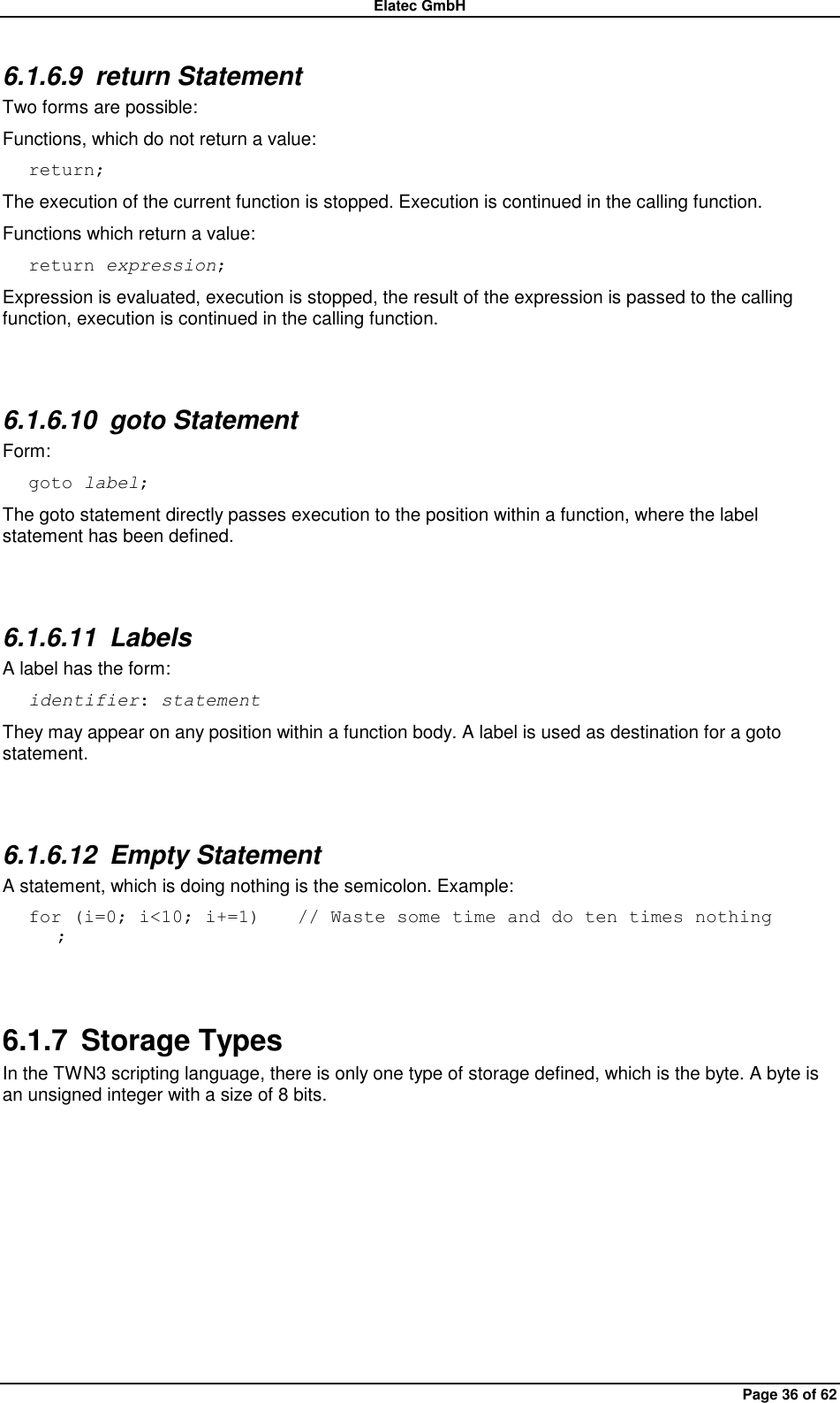 Elatec GmbH Page 36 of 62 6.1.6.9  return Statement Two forms are possible: Functions, which do not return a value: return; The execution of the current function is stopped. Execution is continued in the calling function. Functions which return a value: return expression; Expression is evaluated, execution is stopped, the result of the expression is passed to the calling function, execution is continued in the calling function.  6.1.6.10  goto Statement Form: goto label; The goto statement directly passes execution to the position within a function, where the label statement has been defined.  6.1.6.11  Labels A label has the form: identifier: statement They may appear on any position within a function body. A label is used as destination for a goto statement.  6.1.6.12  Empty Statement A statement, which is doing nothing is the semicolon. Example: for (i=0; i&lt;10; i+=1)    // Waste some time and do ten times nothing    ;  6.1.7  Storage Types In the TWN3 scripting language, there is only one type of storage defined, which is the byte. A byte is an unsigned integer with a size of 8 bits.  