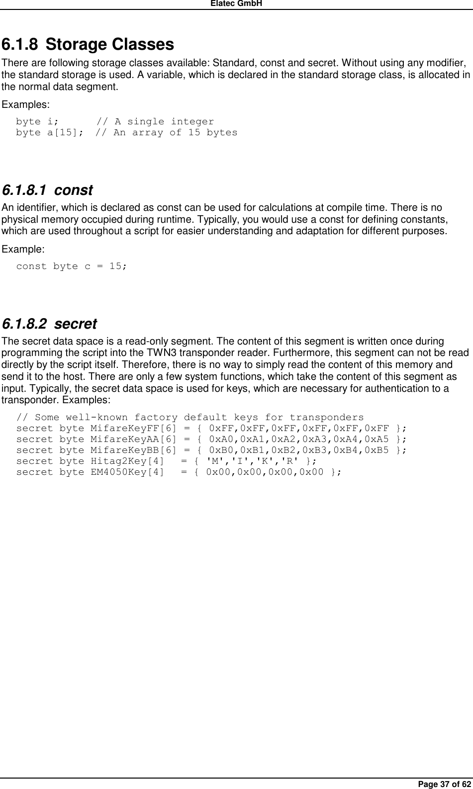 Elatec GmbH Page 37 of 62 6.1.8  Storage Classes There are following storage classes available: Standard, const and secret. Without using any modifier, the standard storage is used. A variable, which is declared in the standard storage class, is allocated in the normal data segment. Examples: byte i;       // A single integer byte a[15];  // An array of 15 bytes  6.1.8.1  const An identifier, which is declared as const can be used for calculations at compile time. There is no physical memory occupied during runtime. Typically, you would use a const for defining constants, which are used throughout a script for easier understanding and adaptation for different purposes. Example: const byte c = 15;   6.1.8.2  secret The secret data space is a read-only segment. The content of this segment is written once during programming the script into the TWN3 transponder reader. Furthermore, this segment can not be read directly by the script itself. Therefore, there is no way to simply read the content of this memory and send it to the host. There are only a few system functions, which take the content of this segment as input. Typically, the secret data space is used for keys, which are necessary for authentication to a transponder. Examples: // Some well-known factory default keys for transponders secret byte MifareKeyFF[6] = { 0xFF,0xFF,0xFF,0xFF,0xFF,0xFF }; secret byte MifareKeyAA[6] = { 0xA0,0xA1,0xA2,0xA3,0xA4,0xA5 }; secret byte MifareKeyBB[6] = { 0xB0,0xB1,0xB2,0xB3,0xB4,0xB5 }; secret byte Hitag2Key[4]   = { &apos;M&apos;,&apos;I&apos;,&apos;K&apos;,&apos;R&apos; }; secret byte EM4050Key[4]   = { 0x00,0x00,0x00,0x00 };  