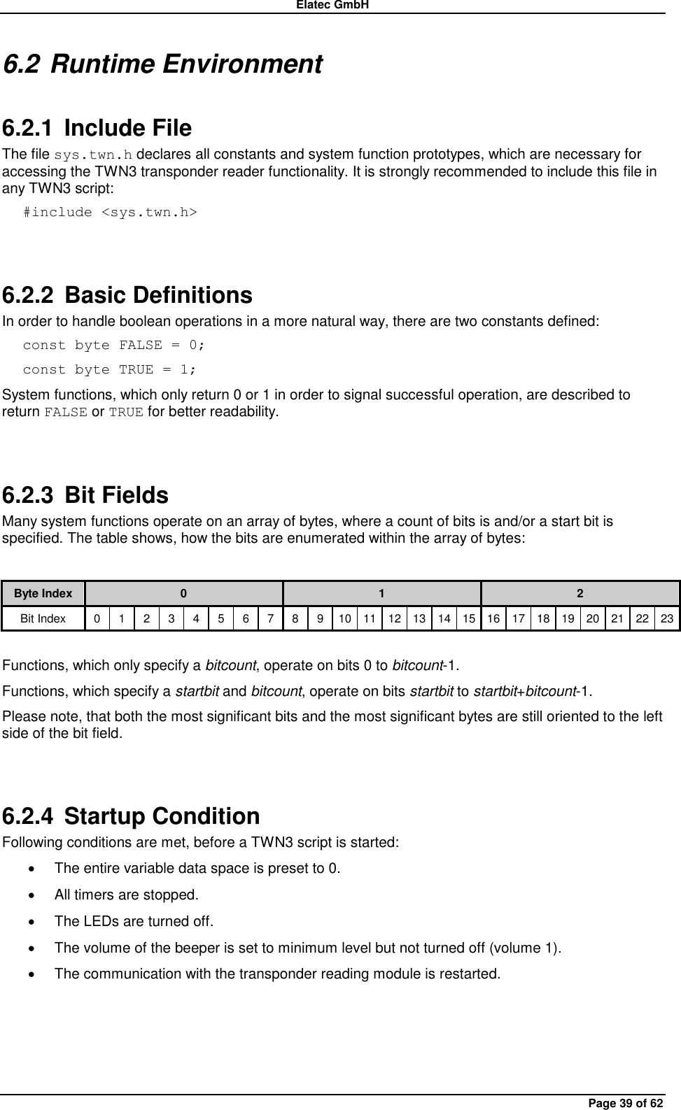 Elatec GmbH Page 39 of 62 6.2 Runtime Environment 6.2.1  Include File The file sys.twn.h declares all constants and system function prototypes, which are necessary for accessing the TWN3 transponder reader functionality. It is strongly recommended to include this file in any TWN3 script: #include &lt;sys.twn.h&gt;  6.2.2 Basic Definitions In order to handle boolean operations in a more natural way, there are two constants defined: const byte FALSE = 0; const byte TRUE = 1; System functions, which only return 0 or 1 in order to signal successful operation, are described to return FALSE or TRUE for better readability.  6.2.3  Bit Fields Many system functions operate on an array of bytes, where a count of bits is and/or a start bit is specified. The table shows, how the bits are enumerated within the array of bytes:  Byte Index 0 1 2 Bit Index 0 1 2 3 4 5 6 7 8 9 10 11 12 13 14 15 16 17 18 19 20 21 22 23  Functions, which only specify a bitcount, operate on bits 0 to bitcount-1. Functions, which specify a startbit and bitcount, operate on bits startbit to startbit+bitcount-1. Please note, that both the most significant bits and the most significant bytes are still oriented to the left side of the bit field.  6.2.4  Startup Condition Following conditions are met, before a TWN3 script is started:   The entire variable data space is preset to 0.   All timers are stopped.   The LEDs are turned off.   The volume of the beeper is set to minimum level but not turned off (volume 1).   The communication with the transponder reading module is restarted.  