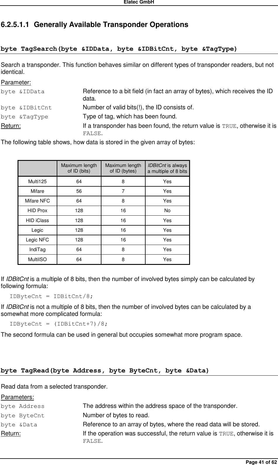 Elatec GmbH Page 41 of 62 6.2.5.1.1  Generally Available Transponder Operations byte TagSearch(byte &amp;IDData, byte &amp;IDBitCnt, byte &amp;TagType) Search a transponder. This function behaves similar on different types of transponder readers, but not identical. Parameter: byte &amp;IDData  Reference to a bit field (in fact an array of bytes), which receives the ID data. byte &amp;IDBitCnt  Number of valid bits(!), the ID consists of. byte &amp;TagType  Type of tag, which has been found. Return:  If a transponder has been found, the return value is TRUE, otherwise it is FALSE. The following table shows, how data is stored in the given array of bytes:   Maximum length of ID (bits) Maximum length of ID (bytes) IDBitCnt is always a multiple of 8 bits Multi125 64 8 Yes Mifare 56 7 Yes Mifare NFC 64 8 Yes HID Prox 128 16 No HID iClass 128 16 Yes Legic 128 16 Yes Legic NFC 128 16 Yes IndiTag 64 8 Yes MultiISO 64 8 Yes  If IDBitCnt is a multiple of 8 bits, then the number of involved bytes simply can be calculated by following formula: IDByteCnt = IDBitCnt/8; If IDBitCnt is not a multiple of 8 bits, then the number of involved bytes can be calculated by a somewhat more complicated formula: IDByteCnt = (IDBitCnt+7)/8; The second formula can be used in general but occupies somewhat more program space.  byte TagRead(byte Address, byte ByteCnt, byte &amp;Data) Read data from a selected transponder. Parameters: byte Address  The address within the address space of the transponder. byte ByteCnt  Number of bytes to read. byte &amp;Data  Reference to an array of bytes, where the read data will be stored. Return:  If the operation was successful, the return value is TRUE, otherwise it is FALSE.  