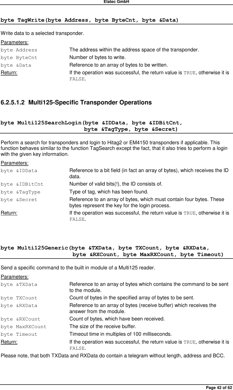 Elatec GmbH Page 42 of 62 byte TagWrite(byte Address, byte ByteCnt, byte &amp;Data) Write data to a selected transponder. Parameters: byte Address  The address within the address space of the transponder. byte ByteCnt  Number of bytes to write. byte &amp;Data  Reference to an array of bytes to be written. Return:  If the operation was successful, the return value is TRUE, otherwise it is FALSE.  6.2.5.1.2  Multi125-Specific Transponder Operations byte Multi125SearchLogin(byte &amp;IDData, byte &amp;IDBitCnt,                              byte &amp;TagType, byte &amp;Secret) Perform a search for transponders and login to Hitag2 or EM4150 transponders if applicable. This function behaves similar to the function TagSearch except the fact, that it also tries to perform a login with the given key information. Parameters: byte &amp;IDData  Reference to a bit field (in fact an array of bytes), which receives the ID data. byte &amp;IDBitCnt  Number of valid bits(!), the ID consists of. byte &amp;TagType  Type of tag, which has been found. byte &amp;Secret  Reference to an array of bytes, which must contain four bytes. These bytes represent the key for the login process. Return:  If the operation was successful, the return value is TRUE, otherwise it is FALSE.  byte Multi125Generic(byte &amp;TXData, byte TXCount, byte &amp;RXData,                          byte &amp;RXCount, byte MaxRXCount, byte Timeout) Send a specific command to the built in module of a Multi125 reader. Parameters: byte &amp;TXData  Reference to an array of bytes which contains the command to be sent to the module. byte TXCount  Count of bytes in the specified array of bytes to be sent. byte &amp;RXData  Reference to an array of bytes (receive buffer) which receives the answer from the module. byte &amp;RXCount  Count of bytes, which have been received. byte MaxRXCount  The size of the receive buffer. byte Timeout  Timeout time in multiples of 100 milliseconds. Return:  If the operation was successful, the return value is TRUE, otherwise it is FALSE. Please note, that both TXData and RXData do contain a telegram without length, address and BCC.  