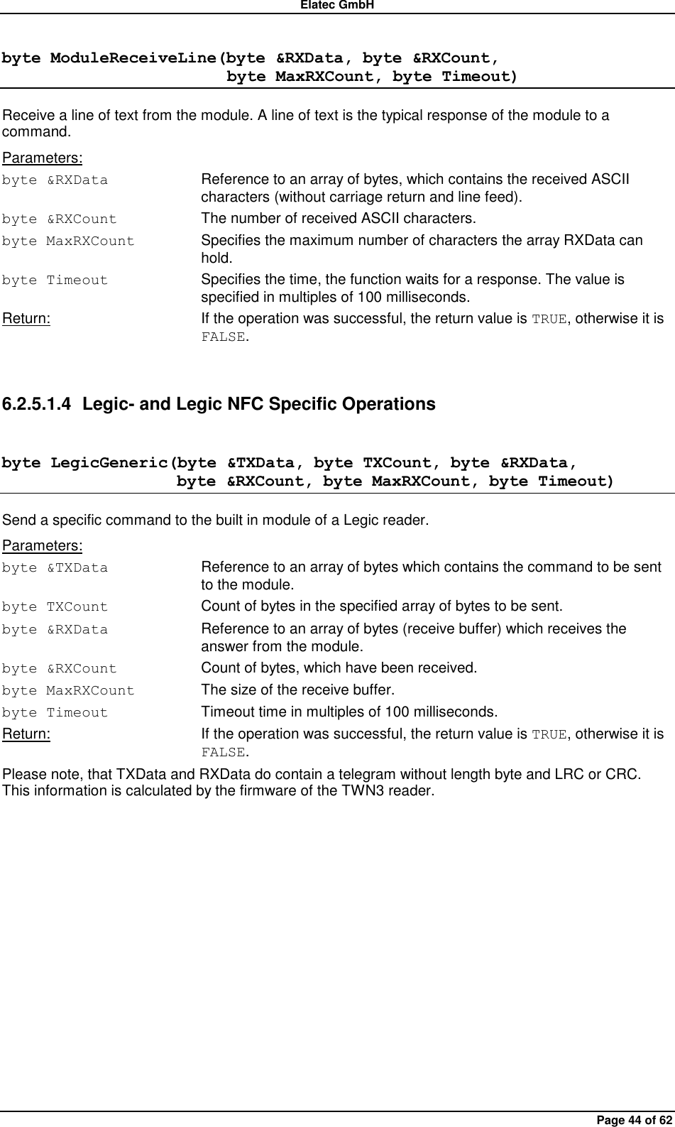 Elatec GmbH Page 44 of 62 byte ModuleReceiveLine(byte &amp;RXData, byte &amp;RXCount,                            byte MaxRXCount, byte Timeout) Receive a line of text from the module. A line of text is the typical response of the module to a command. Parameters: byte &amp;RXData  Reference to an array of bytes, which contains the received ASCII characters (without carriage return and line feed). byte &amp;RXCount  The number of received ASCII characters. byte MaxRXCount  Specifies the maximum number of characters the array RXData can hold. byte Timeout  Specifies the time, the function waits for a response. The value is specified in multiples of 100 milliseconds. Return:  If the operation was successful, the return value is TRUE, otherwise it is FALSE.  6.2.5.1.4  Legic- and Legic NFC Specific Operations byte LegicGeneric(byte &amp;TXData, byte TXCount, byte &amp;RXData,                      byte &amp;RXCount, byte MaxRXCount, byte Timeout) Send a specific command to the built in module of a Legic reader. Parameters: byte &amp;TXData  Reference to an array of bytes which contains the command to be sent to the module. byte TXCount  Count of bytes in the specified array of bytes to be sent. byte &amp;RXData  Reference to an array of bytes (receive buffer) which receives the answer from the module. byte &amp;RXCount  Count of bytes, which have been received. byte MaxRXCount  The size of the receive buffer. byte Timeout  Timeout time in multiples of 100 milliseconds. Return:  If the operation was successful, the return value is TRUE, otherwise it is FALSE. Please note, that TXData and RXData do contain a telegram without length byte and LRC or CRC. This information is calculated by the firmware of the TWN3 reader.  