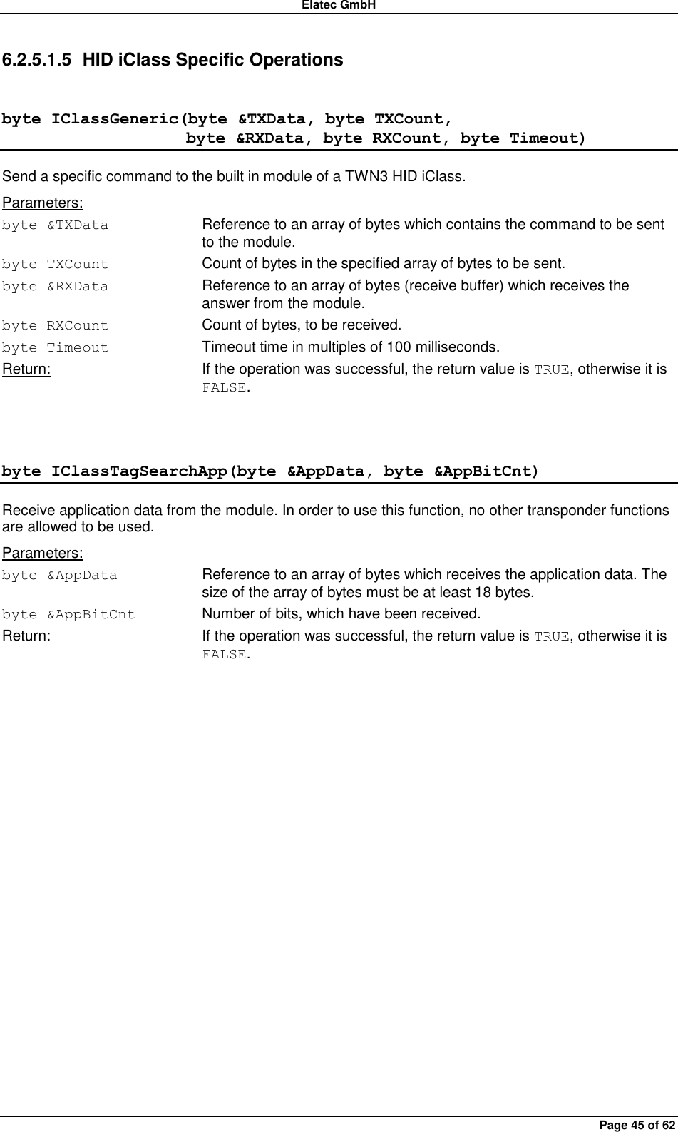 Elatec GmbH Page 45 of 62 6.2.5.1.5  HID iClass Specific Operations byte IClassGeneric(byte &amp;TXData, byte TXCount,                       byte &amp;RXData, byte RXCount, byte Timeout) Send a specific command to the built in module of a TWN3 HID iClass. Parameters: byte &amp;TXData  Reference to an array of bytes which contains the command to be sent to the module. byte TXCount  Count of bytes in the specified array of bytes to be sent. byte &amp;RXData  Reference to an array of bytes (receive buffer) which receives the answer from the module. byte RXCount  Count of bytes, to be received. byte Timeout  Timeout time in multiples of 100 milliseconds. Return:  If the operation was successful, the return value is TRUE, otherwise it is FALSE.  byte IClassTagSearchApp(byte &amp;AppData, byte &amp;AppBitCnt) Receive application data from the module. In order to use this function, no other transponder functions are allowed to be used. Parameters: byte &amp;AppData  Reference to an array of bytes which receives the application data. The size of the array of bytes must be at least 18 bytes. byte &amp;AppBitCnt  Number of bits, which have been received. Return:  If the operation was successful, the return value is TRUE, otherwise it is FALSE.  