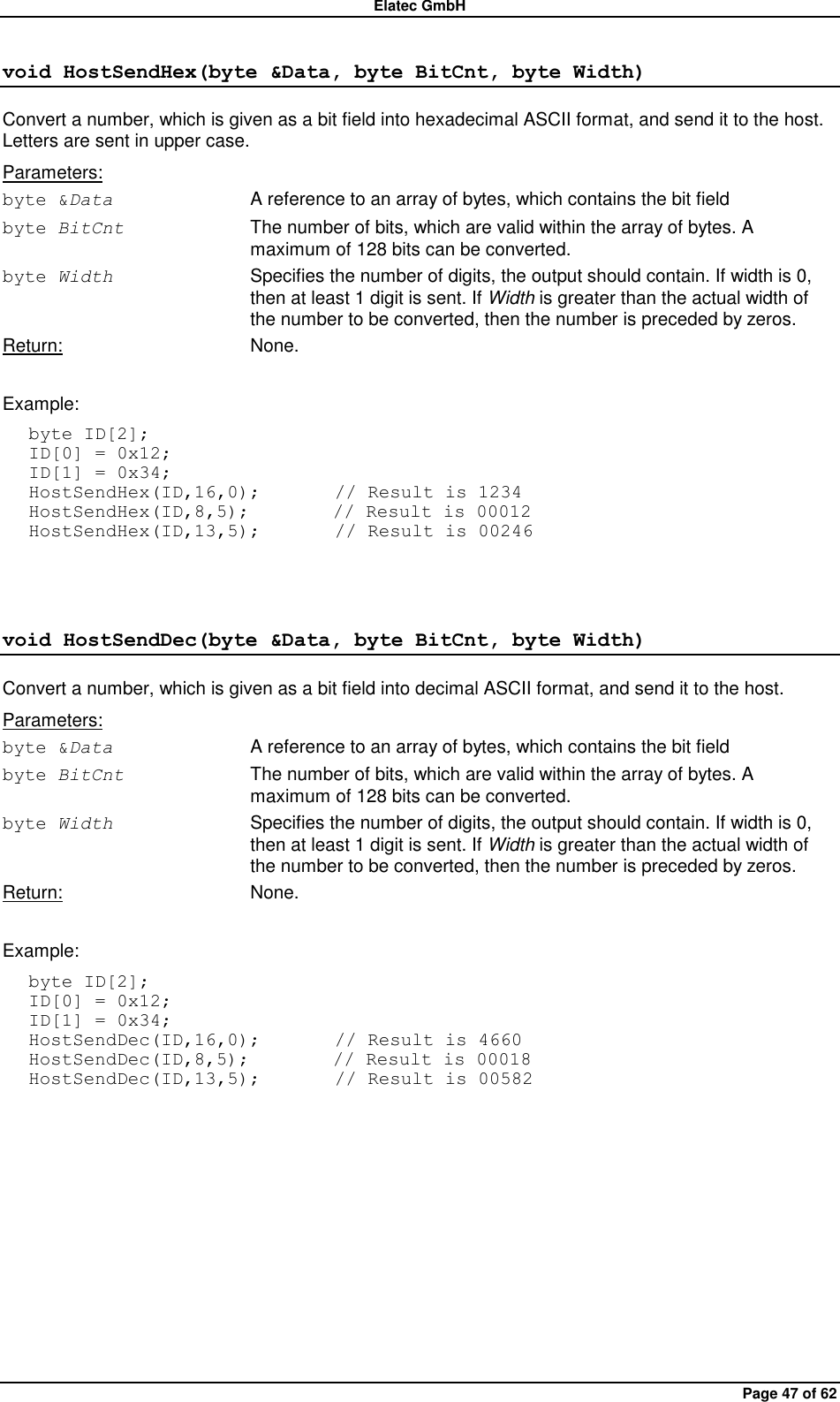 Elatec GmbH Page 47 of 62 void HostSendHex(byte &amp;Data, byte BitCnt, byte Width) Convert a number, which is given as a bit field into hexadecimal ASCII format, and send it to the host. Letters are sent in upper case. Parameters: byte &amp;Data  A reference to an array of bytes, which contains the bit field byte BitCnt  The number of bits, which are valid within the array of bytes. A maximum of 128 bits can be converted. byte Width  Specifies the number of digits, the output should contain. If width is 0, then at least 1 digit is sent. If Width is greater than the actual width of the number to be converted, then the number is preceded by zeros. Return:  None.  Example: byte ID[2]; ID[0] = 0x12; ID[1] = 0x34; HostSendHex(ID,16,0);        // Result is 1234 HostSendHex(ID,8,5);         // Result is 00012 HostSendHex(ID,13,5);        // Result is 00246  void HostSendDec(byte &amp;Data, byte BitCnt, byte Width) Convert a number, which is given as a bit field into decimal ASCII format, and send it to the host. Parameters: byte &amp;Data  A reference to an array of bytes, which contains the bit field byte BitCnt  The number of bits, which are valid within the array of bytes. A maximum of 128 bits can be converted. byte Width  Specifies the number of digits, the output should contain. If width is 0, then at least 1 digit is sent. If Width is greater than the actual width of the number to be converted, then the number is preceded by zeros. Return:  None.  Example: byte ID[2]; ID[0] = 0x12; ID[1] = 0x34; HostSendDec(ID,16,0);        // Result is 4660 HostSendDec(ID,8,5);         // Result is 00018 HostSendDec(ID,13,5);        // Result is 00582  