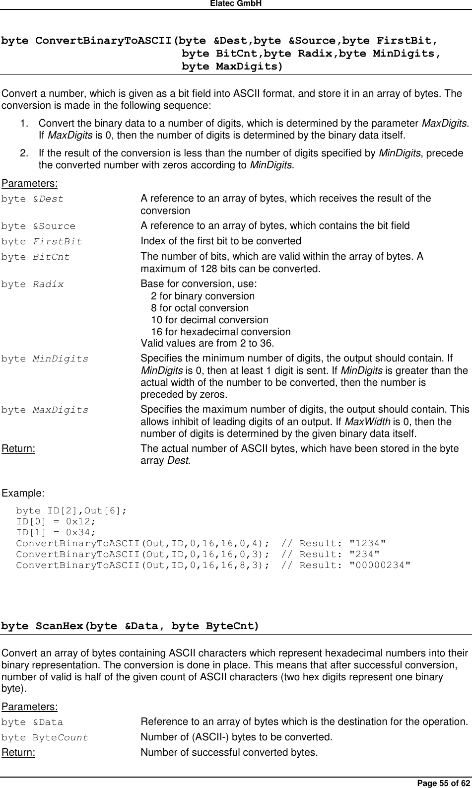 Elatec GmbH Page 55 of 62 byte ConvertBinaryToASCII(byte &amp;Dest,byte &amp;Source,byte FirstBit,                                byte BitCnt,byte Radix,byte MinDigits,                                byte MaxDigits)  Convert a number, which is given as a bit field into ASCII format, and store it in an array of bytes. The conversion is made in the following sequence: 1.  Convert the binary data to a number of digits, which is determined by the parameter MaxDigits. If MaxDigits is 0, then the number of digits is determined by the binary data itself. 2.  If the result of the conversion is less than the number of digits specified by MinDigits, precede the converted number with zeros according to MinDigits. Parameters: byte &amp;Dest  A reference to an array of bytes, which receives the result of the conversion byte &amp;Source  A reference to an array of bytes, which contains the bit field byte FirstBit Index of the first bit to be converted byte BitCnt  The number of bits, which are valid within the array of bytes. A maximum of 128 bits can be converted. byte Radix Base for conversion, use:   2 for binary conversion   8 for octal conversion   10 for decimal conversion   16 for hexadecimal conversion Valid values are from 2 to 36. byte MinDigits Specifies the minimum number of digits, the output should contain. If MinDigits is 0, then at least 1 digit is sent. If MinDigits is greater than the actual width of the number to be converted, then the number is preceded by zeros. byte MaxDigits Specifies the maximum number of digits, the output should contain. This allows inhibit of leading digits of an output. If MaxWidth is 0, then the number of digits is determined by the given binary data itself. Return:  The actual number of ASCII bytes, which have been stored in the byte array Dest.  Example: byte ID[2],Out[6]; ID[0] = 0x12; ID[1] = 0x34; ConvertBinaryToASCII(Out,ID,0,16,16,0,4);  // Result: &quot;1234&quot; ConvertBinaryToASCII(Out,ID,0,16,16,0,3);  // Result: &quot;234&quot; ConvertBinaryToASCII(Out,ID,0,16,16,8,3);  // Result: &quot;00000234&quot;  byte ScanHex(byte &amp;Data, byte ByteCnt) Convert an array of bytes containing ASCII characters which represent hexadecimal numbers into their binary representation. The conversion is done in place. This means that after successful conversion, number of valid is half of the given count of ASCII characters (two hex digits represent one binary byte). Parameters: byte &amp;Data  Reference to an array of bytes which is the destination for the operation. byte ByteCount  Number of (ASCII-) bytes to be converted. Return:  Number of successful converted bytes.  