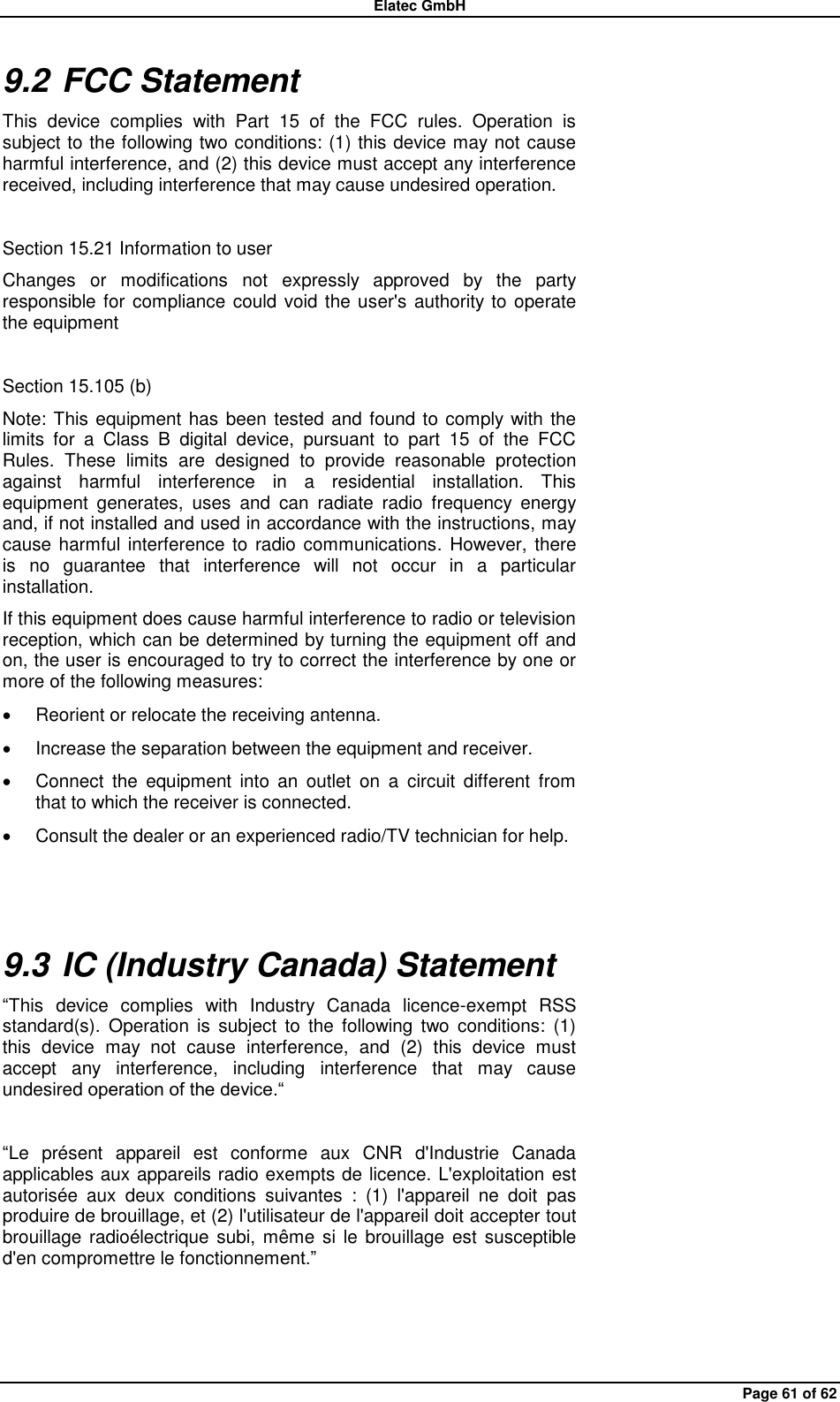 Elatec GmbH Page 61 of 62 9.2 FCC Statement This  device  complies  with  Part  15  of  the  FCC  rules.  Operation  is subject to the following two conditions: (1) this device may not cause harmful interference, and (2) this device must accept any interference received, including interference that may cause undesired operation.  Section 15.21 Information to user Changes  or  modifications  not  expressly  approved  by  the  party responsible for compliance could void the user&apos;s authority to  operate the equipment  Section 15.105 (b) Note: This equipment has  been tested and found to comply with the limits  for  a  Class  B  digital  device,  pursuant  to  part  15  of  the  FCC Rules.  These  limits  are  designed  to  provide  reasonable  protection against  harmful  interference  in  a  residential  installation.  This equipment  generates,  uses  and  can  radiate  radio  frequency  energy and, if not installed and used in accordance with the instructions, may cause harmful interference to  radio communications. However, there is  no  guarantee  that  interference  will  not  occur  in  a  particular installation. If this equipment does cause harmful interference to radio or television reception, which can be determined by turning the equipment off and on, the user is encouraged to try to correct the interference by one or more of the following measures:   Reorient or relocate the receiving antenna.   Increase the separation between the equipment and receiver.   Connect  the  equipment  into  an  outlet  on  a  circuit  different  from that to which the receiver is connected.   Consult the dealer or an experienced radio/TV technician for help.  9.3 IC (Industry Canada) Statement “This  device  complies  with  Industry  Canada  licence-exempt  RSS standard(s).  Operation is  subject  to  the  following  two  conditions:  (1) this  device  may  not  cause  interference,  and  (2)  this  device  must accept  any  interference,  including  interference  that  may  cause undesired operation of the device.“  “Le  présent  appareil  est  conforme  aux  CNR  d&apos;Industrie  Canada applicables aux appareils radio exempts de licence. L&apos;exploitation est autorisée  aux  deux  conditions  suivantes  :  (1)  l&apos;appareil  ne  doit  pas produire de brouillage, et (2) l&apos;utilisateur de l&apos;appareil doit accepter tout brouillage radioélectrique subi, même si le brouillage  est  susceptible d&apos;en compromettre le fonctionnement.”    