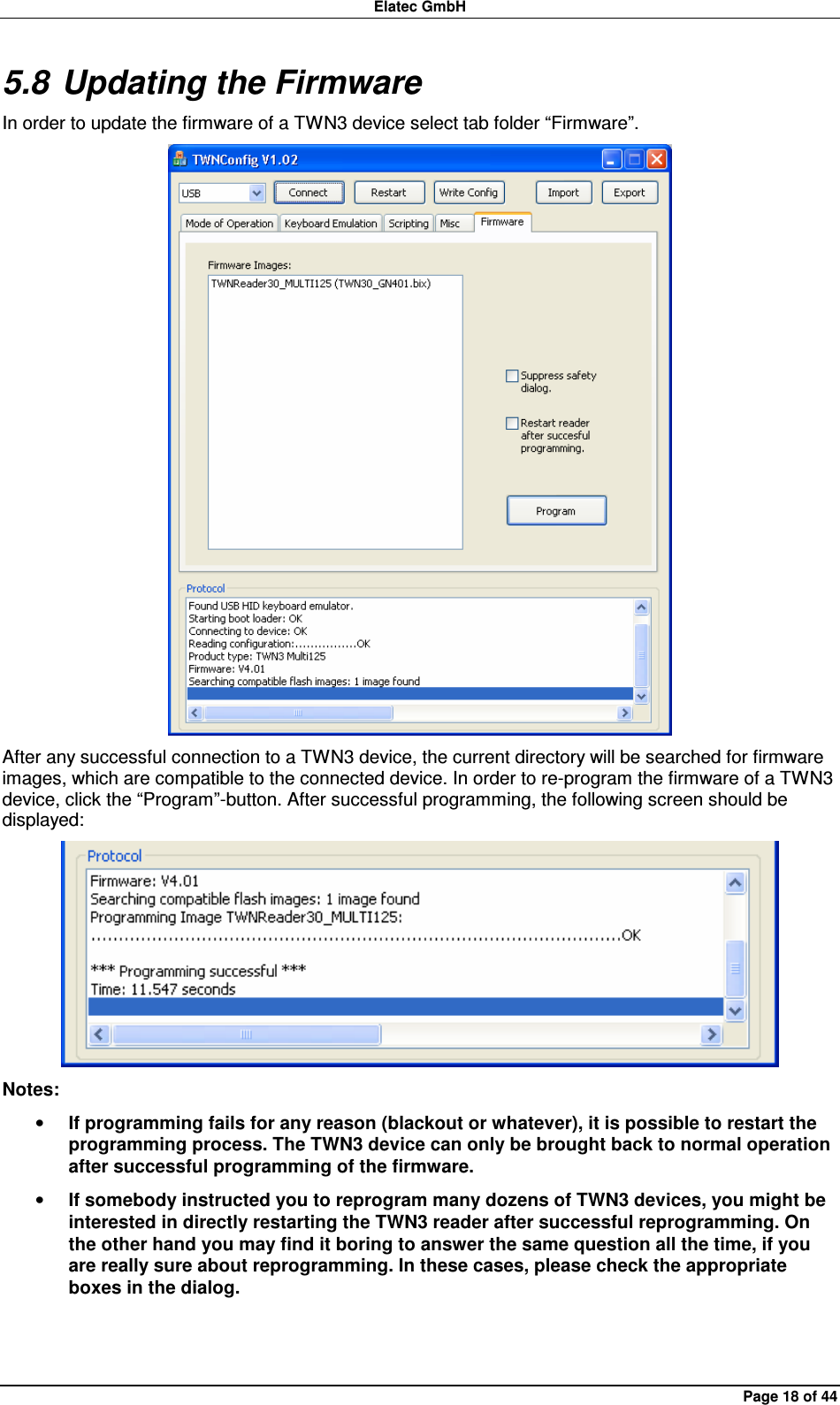 Elatec GmbH Page 18 of 44 5.8 Updating the Firmware In order to update the firmware of a TWN3 device select tab folder “Firmware”.  After any successful connection to a TWN3 device, the current directory will be searched for firmware images, which are compatible to the connected device. In order to re-program the firmware of a TWN3 device, click the “Program”-button. After successful programming, the following screen should be displayed:  Notes: • If programming fails for any reason (blackout or whatever), it is possible to restart the programming process. The TWN3 device can only be brought back to normal operation after successful programming of the firmware. • If somebody instructed you to reprogram many dozens of TWN3 devices, you might be interested in directly restarting the TWN3 reader after successful reprogramming. On the other hand you may find it boring to answer the same question all the time, if you are really sure about reprogramming. In these cases, please check the appropriate boxes in the dialog.  