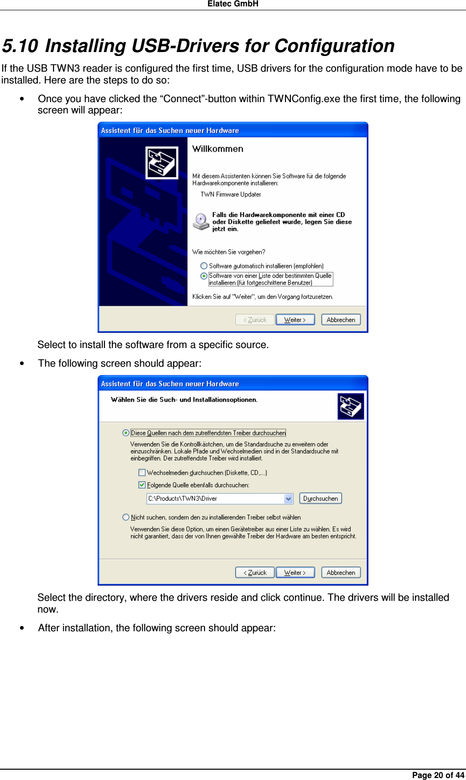 Elatec GmbH Page 20 of 44 5.10 Installing USB-Drivers for Configuration If the USB TWN3 reader is configured the first time, USB drivers for the configuration mode have to be installed. Here are the steps to do so: •  Once you have clicked the “Connect”-button within TWNConfig.exe the first time, the following screen will appear:  Select to install the software from a specific source. •  The following screen should appear:  Select the directory, where the drivers reside and click continue. The drivers will be installed now. •  After installation, the following screen should appear: 