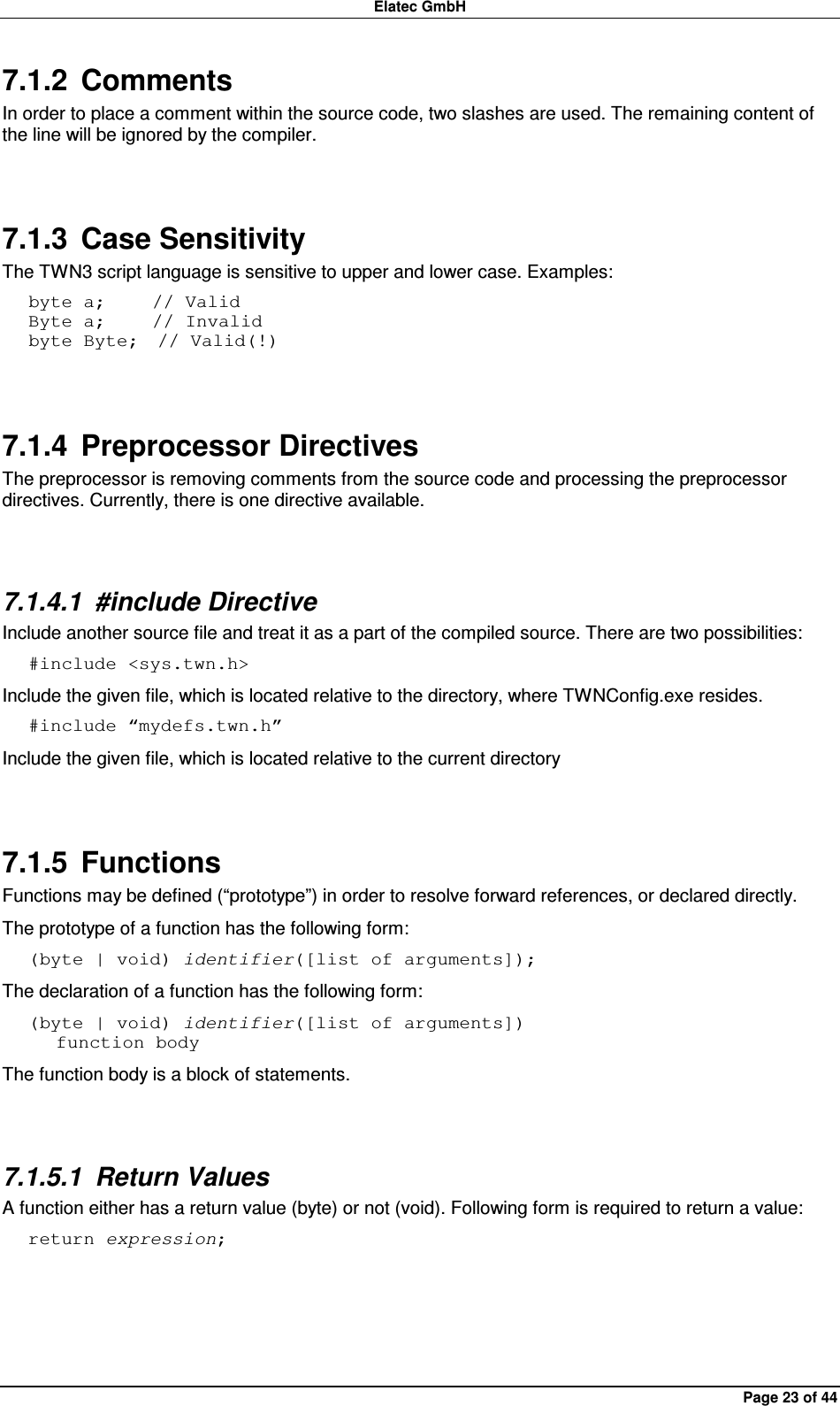 Elatec GmbH Page 23 of 44 7.1.2  Comments In order to place a comment within the source code, two slashes are used. The remaining content of the line will be ignored by the compiler.  7.1.3  Case Sensitivity The TWN3 script language is sensitive to upper and lower case. Examples: byte a;     // Valid Byte a;     // Invalid byte Byte;  // Valid(!)  7.1.4  Preprocessor Directives The preprocessor is removing comments from the source code and processing the preprocessor directives. Currently, there is one directive available.  7.1.4.1  #include Directive Include another source file and treat it as a part of the compiled source. There are two possibilities: #include &lt;sys.twn.h&gt; Include the given file, which is located relative to the directory, where TWNConfig.exe resides. #include “mydefs.twn.h” Include the given file, which is located relative to the current directory  7.1.5  Functions Functions may be defined (“prototype”) in order to resolve forward references, or declared directly. The prototype of a function has the following form: (byte | void) identifier([list of arguments]); The declaration of a function has the following form: (byte | void) identifier([list of arguments])    function body The function body is a block of statements.  7.1.5.1  Return Values A function either has a return value (byte) or not (void). Following form is required to return a value: return expression;  