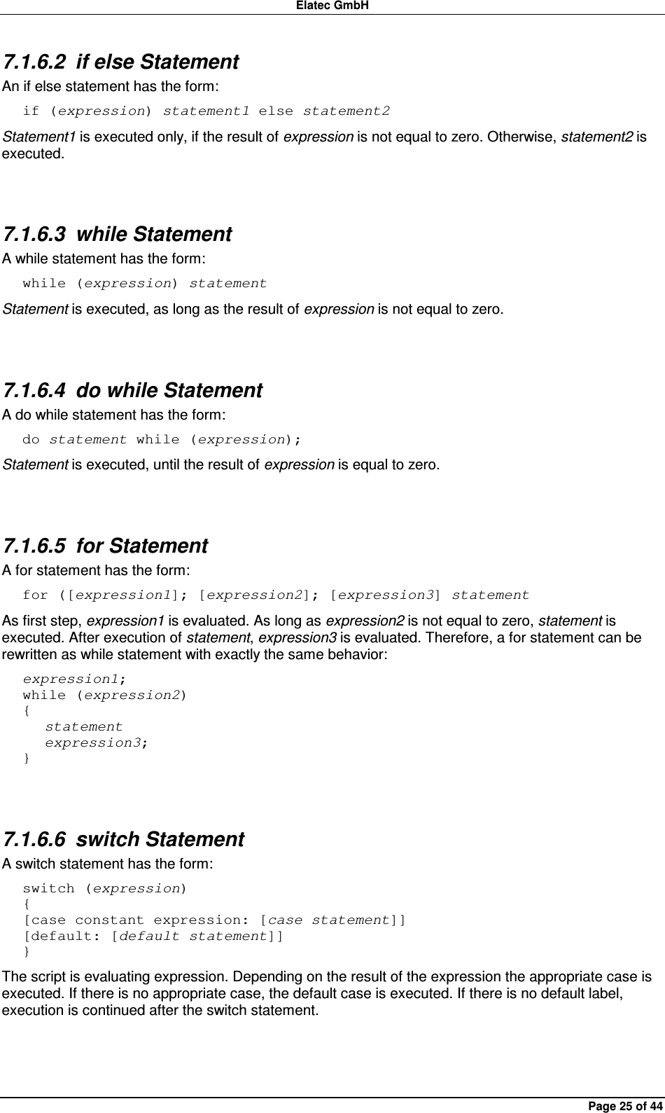 Elatec GmbH Page 25 of 44 7.1.6.2  if else Statement An if else statement has the form: if (expression) statement1 else statement2 Statement1 is executed only, if the result of expression is not equal to zero. Otherwise, statement2 is executed.  7.1.6.3  while Statement A while statement has the form: while (expression) statement Statement is executed, as long as the result of expression is not equal to zero.  7.1.6.4  do while Statement A do while statement has the form: do statement while (expression); Statement is executed, until the result of expression is equal to zero.  7.1.6.5  for Statement A for statement has the form: for ([expression1]; [expression2]; [expression3] statement As first step, expression1 is evaluated. As long as expression2 is not equal to zero, statement is executed. After execution of statement, expression3 is evaluated. Therefore, a for statement can be rewritten as while statement with exactly the same behavior: expression1; while (expression2) {    statement    expression3; }  7.1.6.6  switch Statement A switch statement has the form: switch (expression) { [case constant expression: [case statement]] [default: [default statement]] } The script is evaluating expression. Depending on the result of the expression the appropriate case is executed. If there is no appropriate case, the default case is executed. If there is no default label, execution is continued after the switch statement.  