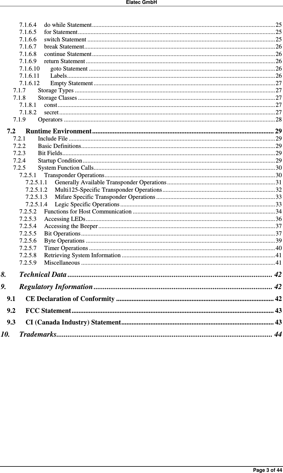 Elatec GmbH Page 3 of 44 7.1.6.4 do while Statement.....................................................................................................................25 7.1.6.5 for Statement..............................................................................................................................25 7.1.6.6 switch Statement ........................................................................................................................25 7.1.6.7 break Statement..........................................................................................................................26 7.1.6.8 continue Statement.....................................................................................................................26 7.1.6.9 return Statement .........................................................................................................................26 7.1.6.10 goto Statement .......................................................................................................................26 7.1.6.11 Labels.....................................................................................................................................26 7.1.6.12 Empty Statement....................................................................................................................27 7.1.7 Storage Types ................................................................................................................................27 7.1.8 Storage Classes ..............................................................................................................................27 7.1.8.1 const...........................................................................................................................................27 7.1.8.2 secret..........................................................................................................................................27 7.1.9 Operators .......................................................................................................................................28 7.2 Runtime Environment.......................................................................................................... 29 7.2.1 Include File ....................................................................................................................................29 7.2.2 Basic Definitions............................................................................................................................29 7.2.3 Bit Fields........................................................................................................................................29 7.2.4 Startup Condition...........................................................................................................................29 7.2.5 System Function Calls....................................................................................................................30 7.2.5.1 Transponder Operations.............................................................................................................30 7.2.5.1.1 Generally Available Transponder Operations.....................................................................31 7.2.5.1.2 Multi125-Specific Transponder Operations........................................................................32 7.2.5.1.3 Mifare Specific Transponder Operations ............................................................................33 7.2.5.1.4 Legic Specific Operations ...................................................................................................33 7.2.5.2 Functions for Host Communication ...........................................................................................34 7.2.5.3 Accessing LEDs.........................................................................................................................36 7.2.5.4 Accessing the Beeper .................................................................................................................37 7.2.5.5 Bit Operations............................................................................................................................37 7.2.5.6 Byte Operations .........................................................................................................................39 7.2.5.7 Timer Operations .......................................................................................................................40 7.2.5.8 Retrieving System Information ..................................................................................................41 7.2.5.9 Miscellaneous ............................................................................................................................41 8. Technical Data .............................................................................................................. 42 9. Regulatory Information ................................................................................................ 42 9.1 CE Declaration of Conformity ............................................................................................ 42 9.2 FCC Statement...................................................................................................................... 43 9.3 CI (Canada Industry) Statement......................................................................................... 43 10. Trademarks.................................................................................................................... 44  