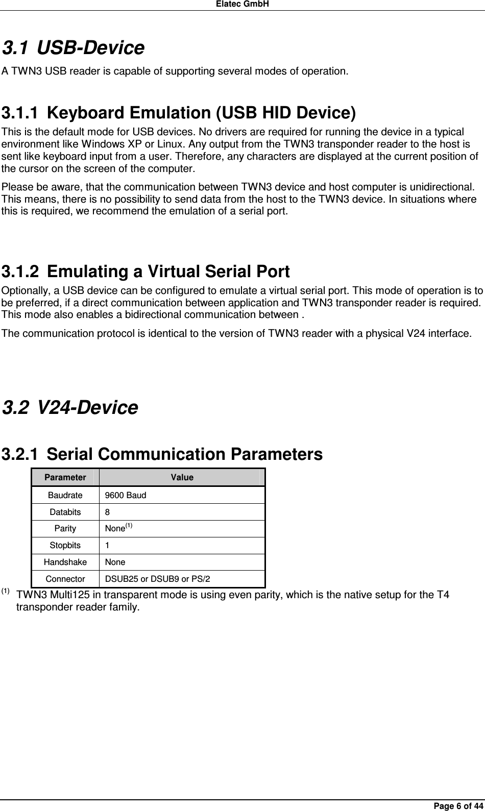 Elatec GmbH Page 6 of 44 3.1 USB-Device A TWN3 USB reader is capable of supporting several modes of operation. 3.1.1  Keyboard Emulation (USB HID Device) This is the default mode for USB devices. No drivers are required for running the device in a typical environment like Windows XP or Linux. Any output from the TWN3 transponder reader to the host is sent like keyboard input from a user. Therefore, any characters are displayed at the current position of the cursor on the screen of the computer. Please be aware, that the communication between TWN3 device and host computer is unidirectional. This means, there is no possibility to send data from the host to the TWN3 device. In situations where this is required, we recommend the emulation of a serial port.  3.1.2  Emulating a Virtual Serial Port Optionally, a USB device can be configured to emulate a virtual serial port. This mode of operation is to be preferred, if a direct communication between application and TWN3 transponder reader is required. This mode also enables a bidirectional communication between . The communication protocol is identical to the version of TWN3 reader with a physical V24 interface.  3.2 V24-Device 3.2.1  Serial Communication Parameters Parameter  Value Baudrate  9600 Baud Databits  8 Parity  None(1) Stopbits  1 Handshake  None Connector  DSUB25 or DSUB9 or PS/2 (1)  TWN3 Multi125 in transparent mode is using even parity, which is the native setup for the T4 transponder reader family.  