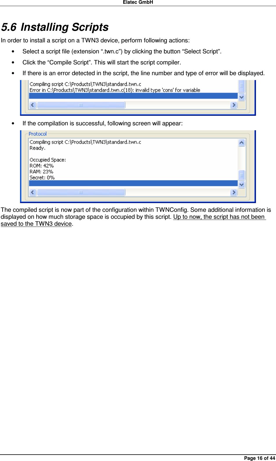 Elatec GmbH Page 16 of 44 5.6 Installing Scripts In order to install a script on a TWN3 device, perform following actions: •  Select a script file (extension “.twn.c”) by clicking the button “Select Script”. •  Click the “Compile Script”. This will start the script compiler. •  If there is an error detected in the script, the line number and type of error will be displayed.  •  If the compilation is successful, following screen will appear:  The compiled script is now part of the configuration within TWNConfig. Some additional information is displayed on how much storage space is occupied by this script. Up to now, the script has not been saved to the TWN3 device.  