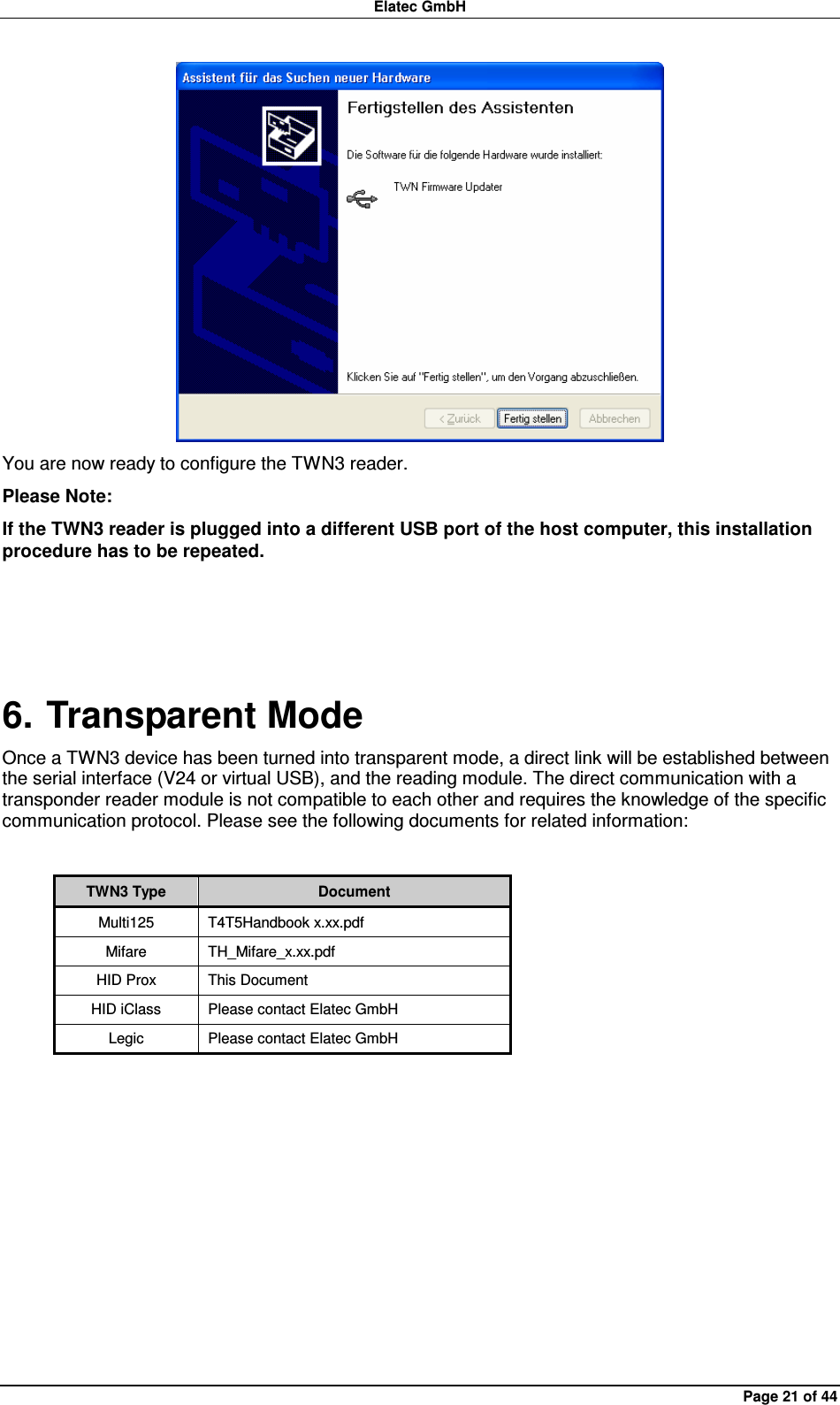 Elatec GmbH Page 21 of 44  You are now ready to configure the TWN3 reader. Please Note: If the TWN3 reader is plugged into a different USB port of the host computer, this installation procedure has to be repeated.  6. Transparent Mode Once a TWN3 device has been turned into transparent mode, a direct link will be established between the serial interface (V24 or virtual USB), and the reading module. The direct communication with a transponder reader module is not compatible to each other and requires the knowledge of the specific communication protocol. Please see the following documents for related information:  TWN3 Type  Document Multi125  T4T5Handbook x.xx.pdf Mifare  TH_Mifare_x.xx.pdf HID Prox  This Document HID iClass  Please contact Elatec GmbH Legic  Please contact Elatec GmbH  