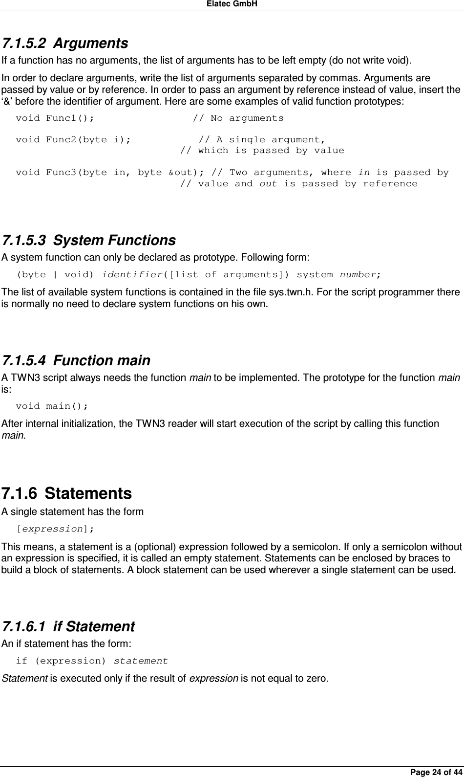 Elatec GmbH Page 24 of 44 7.1.5.2  Arguments If a function has no arguments, the list of arguments has to be left empty (do not write void). In order to declare arguments, write the list of arguments separated by commas. Arguments are passed by value or by reference. In order to pass an argument by reference instead of value, insert the ‘&amp;’ before the identifier of argument. Here are some examples of valid function prototypes: void Func1();                   // No arguments  void Func2(byte i);             // A single argument,                                 // which is passed by value  void Func3(byte in, byte &amp;out); // Two arguments, where in is passed by                                 // value and out is passed by reference  7.1.5.3  System Functions A system function can only be declared as prototype. Following form: (byte | void) identifier([list of arguments]) system number; The list of available system functions is contained in the file sys.twn.h. For the script programmer there is normally no need to declare system functions on his own.  7.1.5.4  Function main A TWN3 script always needs the function main to be implemented. The prototype for the function main is: void main(); After internal initialization, the TWN3 reader will start execution of the script by calling this function main.  7.1.6  Statements A single statement has the form [expression]; This means, a statement is a (optional) expression followed by a semicolon. If only a semicolon without an expression is specified, it is called an empty statement. Statements can be enclosed by braces to build a block of statements. A block statement can be used wherever a single statement can be used.  7.1.6.1  if Statement An if statement has the form: if (expression) statement Statement is executed only if the result of expression is not equal to zero.  