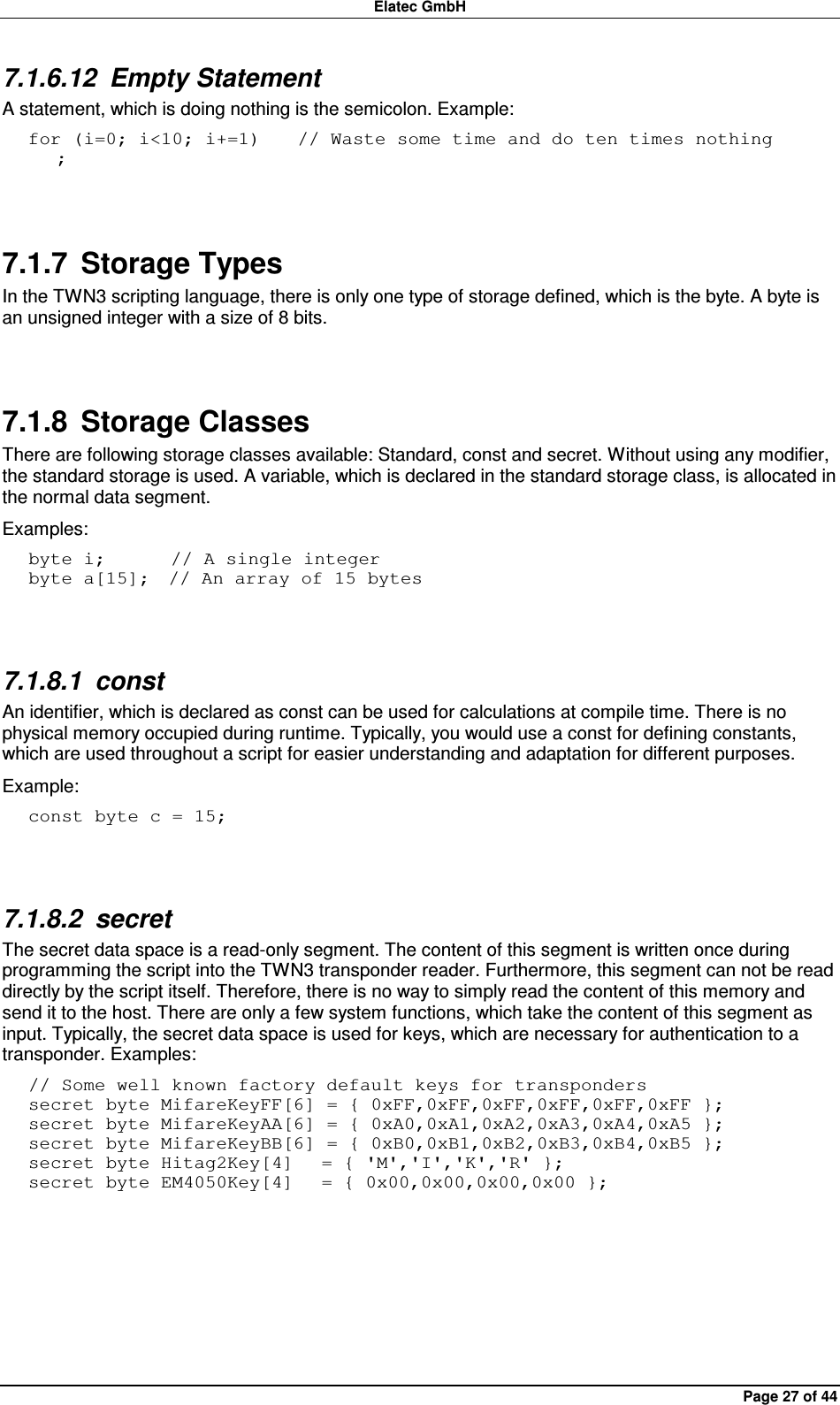 Elatec GmbH Page 27 of 44 7.1.6.12  Empty Statement A statement, which is doing nothing is the semicolon. Example: for (i=0; i&lt;10; i+=1)    // Waste some time and do ten times nothing    ;  7.1.7  Storage Types In the TWN3 scripting language, there is only one type of storage defined, which is the byte. A byte is an unsigned integer with a size of 8 bits.  7.1.8  Storage Classes There are following storage classes available: Standard, const and secret. Without using any modifier, the standard storage is used. A variable, which is declared in the standard storage class, is allocated in the normal data segment. Examples: byte i;       // A single integer byte a[15];  // An array of 15 bytes  7.1.8.1  const An identifier, which is declared as const can be used for calculations at compile time. There is no physical memory occupied during runtime. Typically, you would use a const for defining constants, which are used throughout a script for easier understanding and adaptation for different purposes. Example: const byte c = 15;   7.1.8.2  secret The secret data space is a read-only segment. The content of this segment is written once during programming the script into the TWN3 transponder reader. Furthermore, this segment can not be read directly by the script itself. Therefore, there is no way to simply read the content of this memory and send it to the host. There are only a few system functions, which take the content of this segment as input. Typically, the secret data space is used for keys, which are necessary for authentication to a transponder. Examples: // Some well known factory default keys for transponders secret byte MifareKeyFF[6] = { 0xFF,0xFF,0xFF,0xFF,0xFF,0xFF }; secret byte MifareKeyAA[6] = { 0xA0,0xA1,0xA2,0xA3,0xA4,0xA5 }; secret byte MifareKeyBB[6] = { 0xB0,0xB1,0xB2,0xB3,0xB4,0xB5 }; secret byte Hitag2Key[4]   = { &apos;M&apos;,&apos;I&apos;,&apos;K&apos;,&apos;R&apos; }; secret byte EM4050Key[4]   = { 0x00,0x00,0x00,0x00 };  