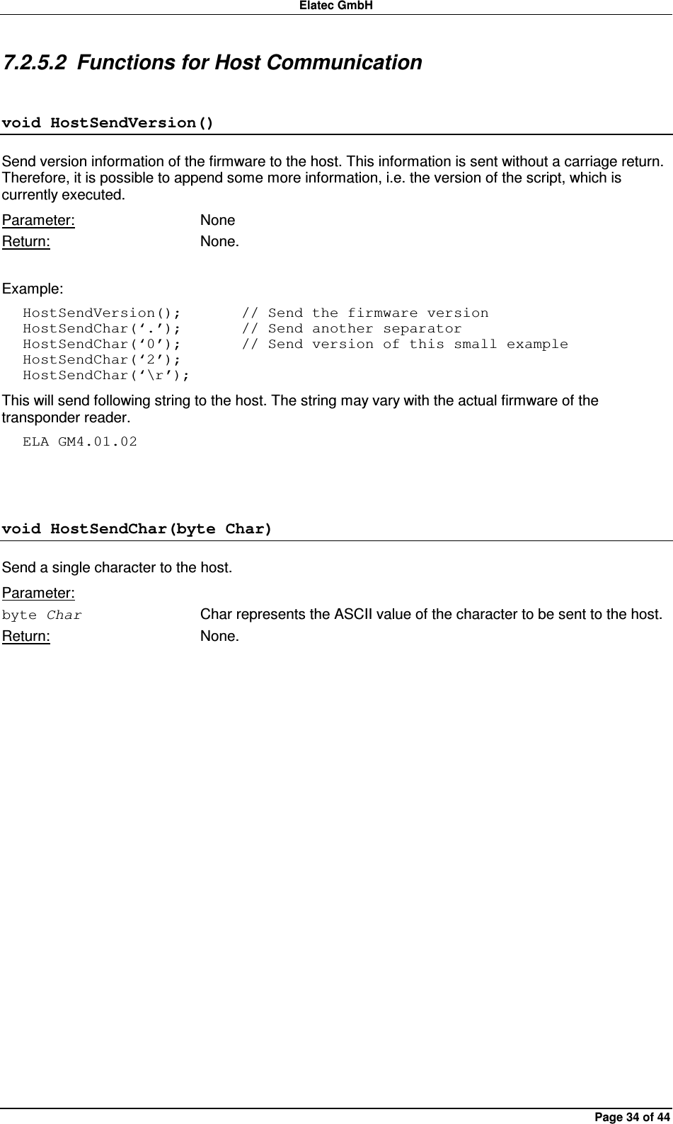 Elatec GmbH Page 34 of 44 7.2.5.2  Functions for Host Communication void HostSendVersion() Send version information of the firmware to the host. This information is sent without a carriage return. Therefore, it is possible to append some more information, i.e. the version of the script, which is currently executed. Parameter:  None Return:  None.  Example: HostSendVersion();        // Send the firmware version HostSendChar(‘.’);        // Send another separator HostSendChar(‘0’);        // Send version of this small example HostSendChar(‘2’); HostSendChar(‘\r’); This will send following string to the host. The string may vary with the actual firmware of the transponder reader. ELA GM4.01.02  void HostSendChar(byte Char) Send a single character to the host.   Parameter: byte Char  Char represents the ASCII value of the character to be sent to the host. Return:  None.  