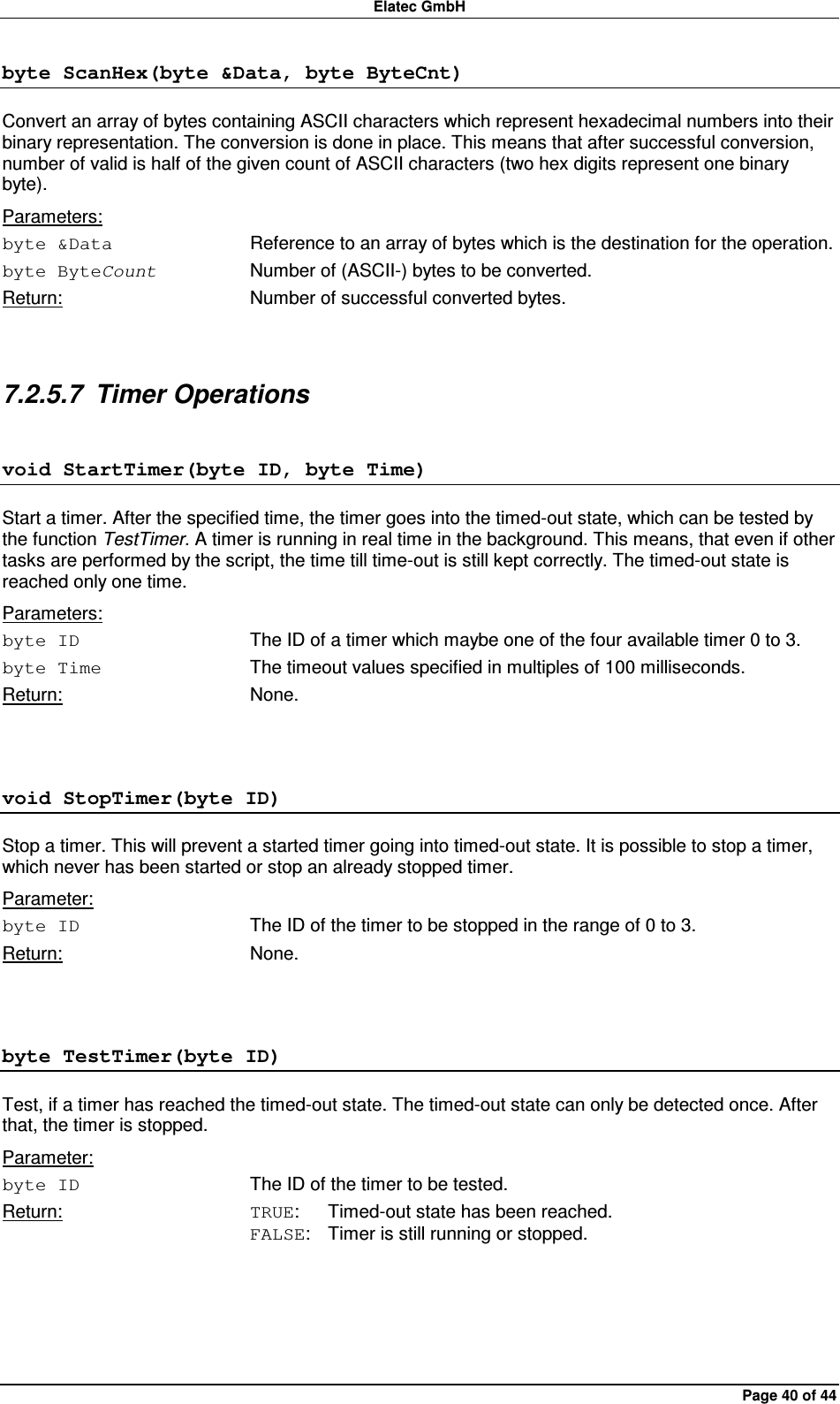 Elatec GmbH Page 40 of 44 byte ScanHex(byte &amp;Data, byte ByteCnt) Convert an array of bytes containing ASCII characters which represent hexadecimal numbers into their binary representation. The conversion is done in place. This means that after successful conversion, number of valid is half of the given count of ASCII characters (two hex digits represent one binary byte). Parameters: byte &amp;Data  Reference to an array of bytes which is the destination for the operation. byte ByteCount  Number of (ASCII-) bytes to be converted. Return:  Number of successful converted bytes.  7.2.5.7  Timer Operations void StartTimer(byte ID, byte Time) Start a timer. After the specified time, the timer goes into the timed-out state, which can be tested by the function TestTimer. A timer is running in real time in the background. This means, that even if other tasks are performed by the script, the time till time-out is still kept correctly. The timed-out state is reached only one time. Parameters: byte ID  The ID of a timer which maybe one of the four available timer 0 to 3. byte Time  The timeout values specified in multiples of 100 milliseconds. Return:  None.  void StopTimer(byte ID) Stop a timer. This will prevent a started timer going into timed-out state. It is possible to stop a timer, which never has been started or stop an already stopped timer. Parameter: byte ID  The ID of the timer to be stopped in the range of 0 to 3. Return:  None.  byte TestTimer(byte ID) Test, if a timer has reached the timed-out state. The timed-out state can only be detected once. After that, the timer is stopped. Parameter: byte ID  The ID of the timer to be tested. Return:  TRUE:  Timed-out state has been reached. FALSE:  Timer is still running or stopped.  