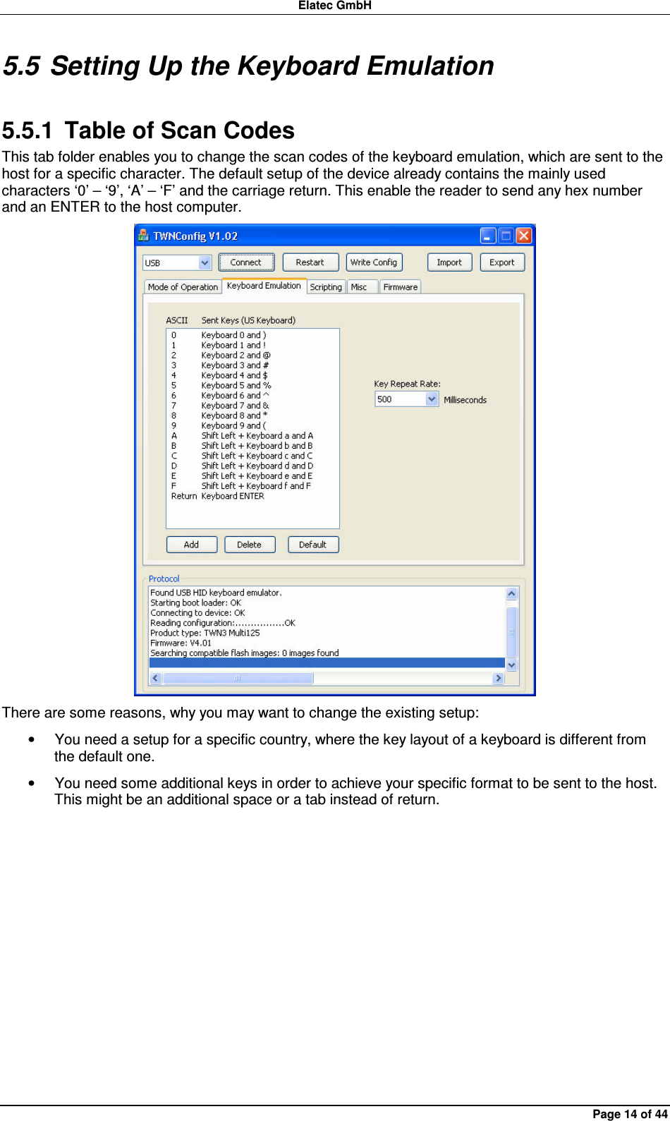 Elatec GmbH Page 14 of 44 5.5 Setting Up the Keyboard Emulation 5.5.1  Table of Scan Codes This tab folder enables you to change the scan codes of the keyboard emulation, which are sent to the host for a specific character. The default setup of the device already contains the mainly used characters ‘0’ – ‘9’, ‘A’ – ‘F’ and the carriage return. This enable the reader to send any hex number and an ENTER to the host computer.  There are some reasons, why you may want to change the existing setup: •  You need a setup for a specific country, where the key layout of a keyboard is different from the default one. •  You need some additional keys in order to achieve your specific format to be sent to the host. This might be an additional space or a tab instead of return.  