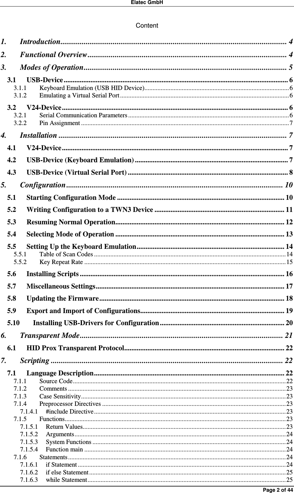 Elatec GmbH Page 2 of 44 Content 1. Introduction..................................................................................................................... 4 2. Functional Overview....................................................................................................... 4 3. Modes of Operation......................................................................................................... 5 3.1 USB-Device .............................................................................................................................. 6 3.1.1 Keyboard Emulation (USB HID Device).........................................................................................6 3.1.2 Emulating a Virtual Serial Port ........................................................................................................6 3.2 V24-Device............................................................................................................................... 6 3.2.1 Serial Communication Parameters ...................................................................................................6 3.2.2 Pin Assignment ................................................................................................................................7 4. Installation ...................................................................................................................... 7 4.1 V24-Device............................................................................................................................... 7 4.2 USB-Device (Keyboard Emulation) ...................................................................................... 7 4.3 USB-Device (Virtual Serial Port) .......................................................................................... 8 5. Configuration ................................................................................................................ 10 5.1 Starting Configuration Mode .............................................................................................. 10 5.2 Writing Configuration to a TWN3 Device ......................................................................... 11 5.3 Resuming Normal Operation............................................................................................... 12 5.4 Selecting Mode of Operation ............................................................................................... 13 5.5 Setting Up the Keyboard Emulation................................................................................... 14 5.5.1 Table of Scan Codes ......................................................................................................................14 5.5.2 Key Repeat Rate ............................................................................................................................15 5.6 Installing Scripts ................................................................................................................... 16 5.7 Miscellaneous Settings.......................................................................................................... 17 5.8 Updating the Firmware........................................................................................................ 18 5.9 Export and Import of Configurations................................................................................. 19 5.10 Installing USB-Drivers for Configuration...................................................................... 20 6. Transparent Mode......................................................................................................... 21 6.1 HID Prox Transparent Protocol.......................................................................................... 22 7. Scripting ........................................................................................................................ 22 7.1 Language Description........................................................................................................... 22 7.1.1 Source Code...................................................................................................................................22 7.1.2 Comments ......................................................................................................................................23 7.1.3 Case Sensitivity..............................................................................................................................23 7.1.4 Preprocessor Directives .................................................................................................................23 7.1.4.1 #include Directive......................................................................................................................23 7.1.5 Functions........................................................................................................................................23 7.1.5.1 Return Values.............................................................................................................................23 7.1.5.2 Arguments..................................................................................................................................24 7.1.5.3 System Functions .......................................................................................................................24 7.1.5.4 Function main ............................................................................................................................24 7.1.6 Statements......................................................................................................................................24 7.1.6.1 if Statement ................................................................................................................................24 7.1.6.2 if else Statement.........................................................................................................................25 7.1.6.3 while Statement..........................................................................................................................25 