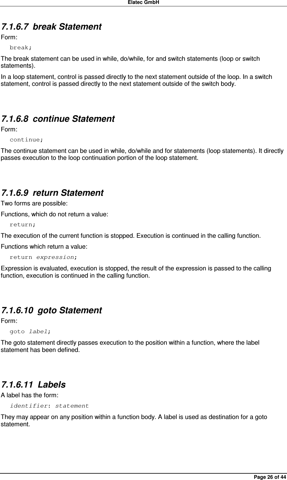 Elatec GmbH Page 26 of 44 7.1.6.7  break Statement Form: break; The break statement can be used in while, do/while, for and switch statements (loop or switch statements).   In a loop statement, control is passed directly to the next statement outside of the loop. In a switch statement, control is passed directly to the next statement outside of the switch body.  7.1.6.8  continue Statement Form: continue; The continue statement can be used in while, do/while and for statements (loop statements). It directly passes execution to the loop continuation portion of the loop statement.  7.1.6.9  return Statement Two forms are possible: Functions, which do not return a value: return; The execution of the current function is stopped. Execution is continued in the calling function. Functions which return a value: return expression; Expression is evaluated, execution is stopped, the result of the expression is passed to the calling function, execution is continued in the calling function.  7.1.6.10  goto Statement Form: goto label; The goto statement directly passes execution to the position within a function, where the label statement has been defined.  7.1.6.11  Labels A label has the form: identifier: statement They may appear on any position within a function body. A label is used as destination for a goto statement.  