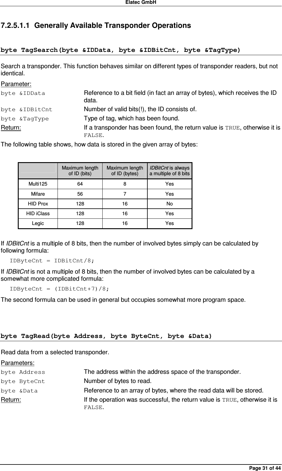 Elatec GmbH Page 31 of 44 7.2.5.1.1  Generally Available Transponder Operations byte TagSearch(byte &amp;IDData, byte &amp;IDBitCnt, byte &amp;TagType) Search a transponder. This function behaves similar on different types of transponder readers, but not identical. Parameter: byte &amp;IDData  Reference to a bit field (in fact an array of bytes), which receives the ID data. byte &amp;IDBitCnt  Number of valid bits(!), the ID consists of. byte &amp;TagType  Type of tag, which has been found. Return:  If a transponder has been found, the return value is TRUE, otherwise it is FALSE. The following table shows, how data is stored in the given array of bytes:    Maximum length of ID (bits) Maximum length of ID (bytes) IDBitCnt is always a multiple of 8 bits Multi125  64  8  Yes Mifare  56  7  Yes HID Prox  128  16  No HID iClass  128  16  Yes Legic  128  16  Yes  If IDBitCnt is a multiple of 8 bits, then the number of involved bytes simply can be calculated by following formula: IDByteCnt = IDBitCnt/8; If IDBitCnt is not a multiple of 8 bits, then the number of involved bytes can be calculated by a somewhat more complicated formula: IDByteCnt = (IDBitCnt+7)/8; The second formula can be used in general but occupies somewhat more program space.  byte TagRead(byte Address, byte ByteCnt, byte &amp;Data) Read data from a selected transponder. Parameters: byte Address  The address within the address space of the transponder. byte ByteCnt  Number of bytes to read. byte &amp;Data  Reference to an array of bytes, where the read data will be stored. Return:  If the operation was successful, the return value is TRUE, otherwise it is FALSE.  