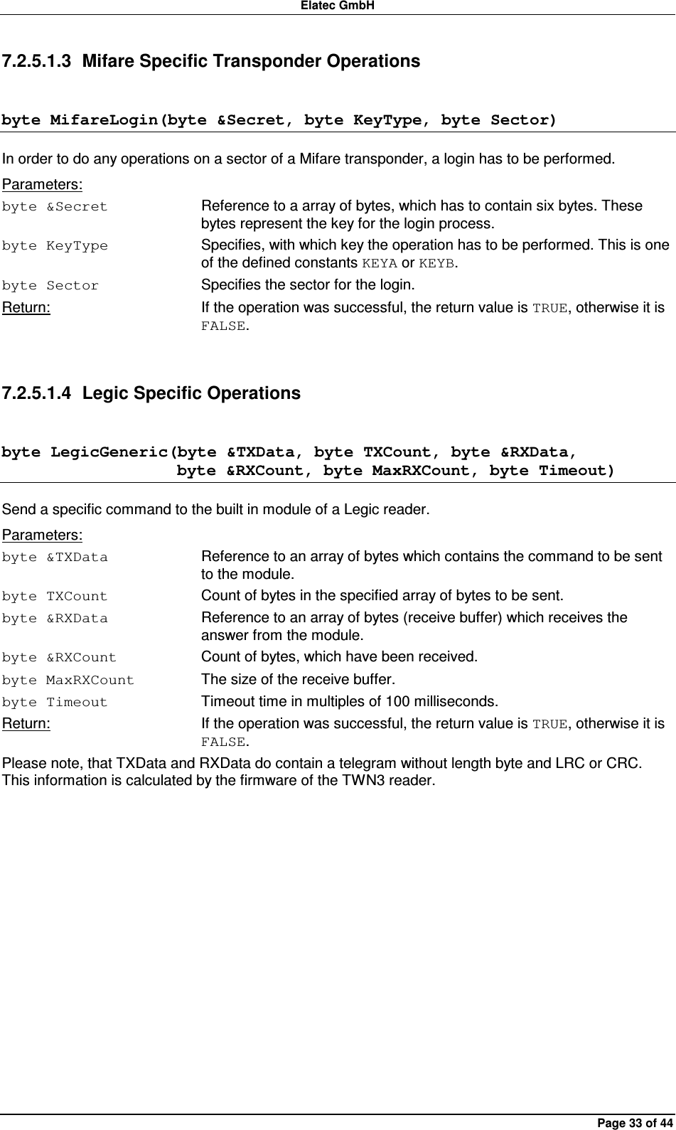 Elatec GmbH Page 33 of 44 7.2.5.1.3  Mifare Specific Transponder Operations byte MifareLogin(byte &amp;Secret, byte KeyType, byte Sector) In order to do any operations on a sector of a Mifare transponder, a login has to be performed. Parameters: byte &amp;Secret  Reference to a array of bytes, which has to contain six bytes. These bytes represent the key for the login process. byte KeyType  Specifies, with which key the operation has to be performed. This is one of the defined constants KEYA or KEYB. byte Sector  Specifies the sector for the login. Return:  If the operation was successful, the return value is TRUE, otherwise it is FALSE.  7.2.5.1.4  Legic Specific Operations byte LegicGeneric(byte &amp;TXData, byte TXCount, byte &amp;RXData,                      byte &amp;RXCount, byte MaxRXCount, byte Timeout) Send a specific command to the built in module of a Legic reader. Parameters: byte &amp;TXData  Reference to an array of bytes which contains the command to be sent to the module. byte TXCount  Count of bytes in the specified array of bytes to be sent. byte &amp;RXData  Reference to an array of bytes (receive buffer) which receives the answer from the module. byte &amp;RXCount  Count of bytes, which have been received. byte MaxRXCount  The size of the receive buffer. byte Timeout  Timeout time in multiples of 100 milliseconds. Return:  If the operation was successful, the return value is TRUE, otherwise it is FALSE. Please note, that TXData and RXData do contain a telegram without length byte and LRC or CRC. This information is calculated by the firmware of the TWN3 reader.  