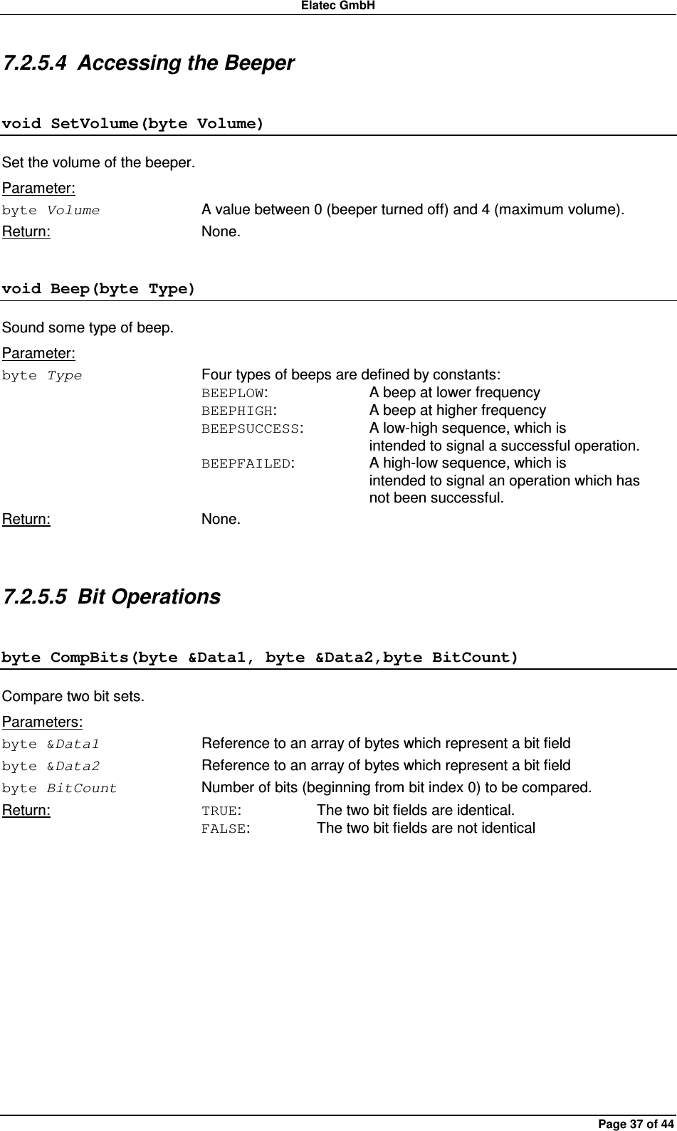 Elatec GmbH Page 37 of 44 7.2.5.4  Accessing the Beeper void SetVolume(byte Volume) Set the volume of the beeper. Parameter: byte Volume  A value between 0 (beeper turned off) and 4 (maximum volume). Return:  None. void Beep(byte Type) Sound some type of beep. Parameter: byte Type  Four types of beeps are defined by constants: BEEPLOW:    A beep at lower frequency BEEPHIGH:    A beep at higher frequency BEEPSUCCESS:    A low-high sequence, which is         intended to signal a successful operation. BEEPFAILED:    A high-low sequence, which is         intended to signal an operation which has         not been successful. Return:  None.  7.2.5.5  Bit Operations byte CompBits(byte &amp;Data1, byte &amp;Data2,byte BitCount) Compare two bit sets. Parameters: byte &amp;Data1  Reference to an array of bytes which represent a bit field byte &amp;Data2  Reference to an array of bytes which represent a bit field byte BitCount  Number of bits (beginning from bit index 0) to be compared. Return:  TRUE:    The two bit fields are identical. FALSE:    The two bit fields are not identical  