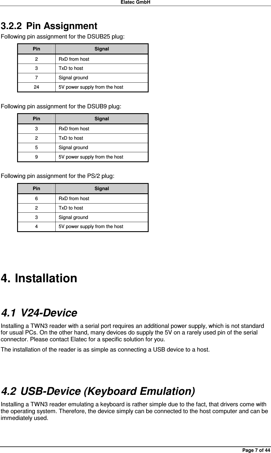 Elatec GmbH Page 7 of 44 3.2.2  Pin Assignment Following pin assignment for the DSUB25 plug: Pin  Signal 2  RxD from host 3  TxD to host 7  Signal ground 24  5V power supply from the host  Following pin assignment for the DSUB9 plug: Pin  Signal 3  RxD from host 2  TxD to host 5  Signal ground 9  5V power supply from the host  Following pin assignment for the PS/2 plug: Pin  Signal 6  RxD from host 2  TxD to host 3  Signal ground 4  5V power supply from the host  4. Installation 4.1 V24-Device Installing a TWN3 reader with a serial port requires an additional power supply, which is not standard for usual PCs. On the other hand, many devices do supply the 5V on a rarely used pin of the serial connector. Please contact Elatec for a specific solution for you. The installation of the reader is as simple as connecting a USB device to a host.  4.2 USB-Device (Keyboard Emulation) Installing a TWN3 reader emulating a keyboard is rather simple due to the fact, that drivers come with the operating system. Therefore, the device simply can be connected to the host computer and can be immediately used.  