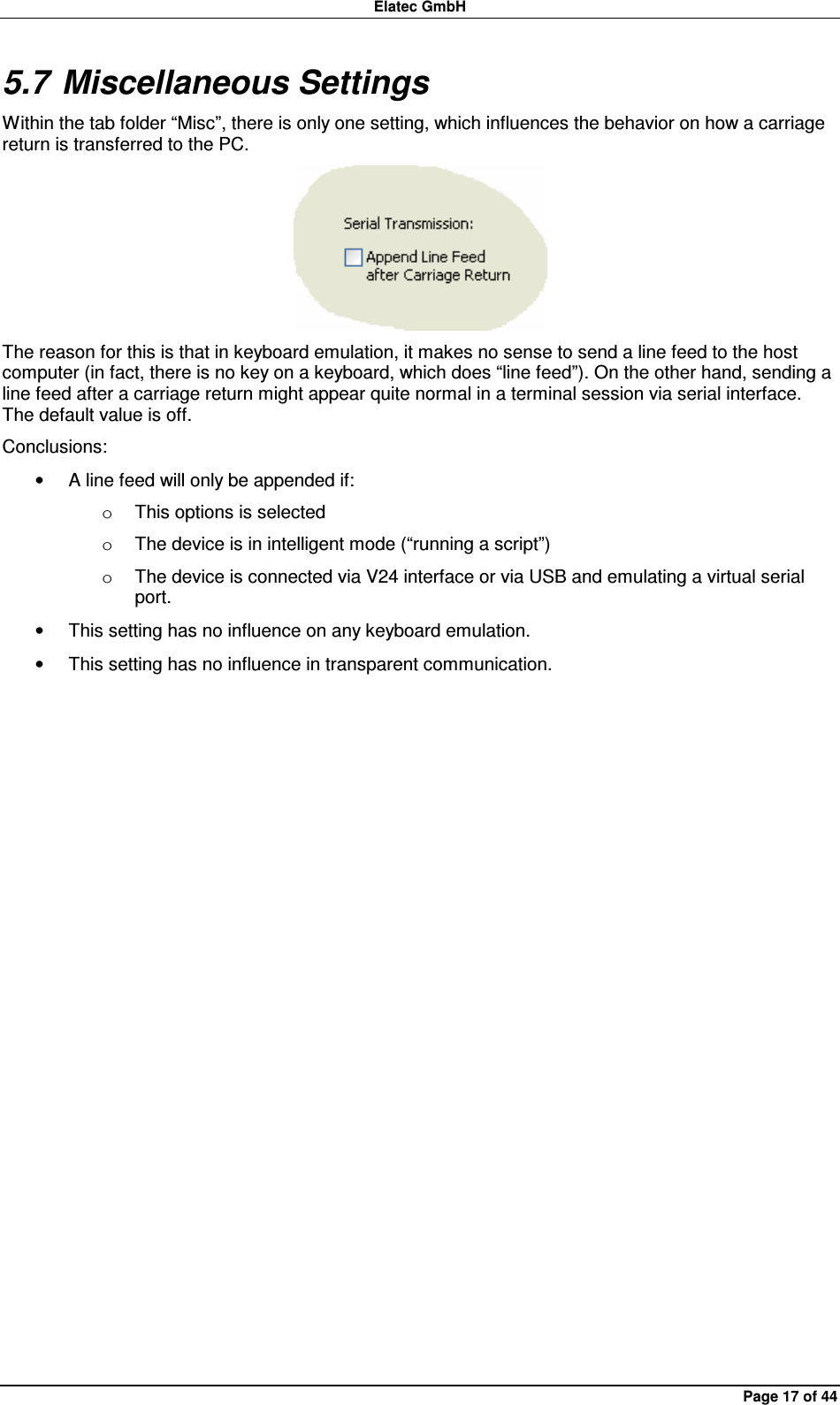 Elatec GmbH Page 17 of 44 5.7 Miscellaneous Settings Within the tab folder “Misc”, there is only one setting, which influences the behavior on how a carriage return is transferred to the PC.  The reason for this is that in keyboard emulation, it makes no sense to send a line feed to the host computer (in fact, there is no key on a keyboard, which does “line feed”). On the other hand, sending a line feed after a carriage return might appear quite normal in a terminal session via serial interface. The default value is off. Conclusions: •  A line feed will only be appended if: o  This options is selected o  The device is in intelligent mode (“running a script”) o  The device is connected via V24 interface or via USB and emulating a virtual serial port. •  This setting has no influence on any keyboard emulation. •  This setting has no influence in transparent communication.  