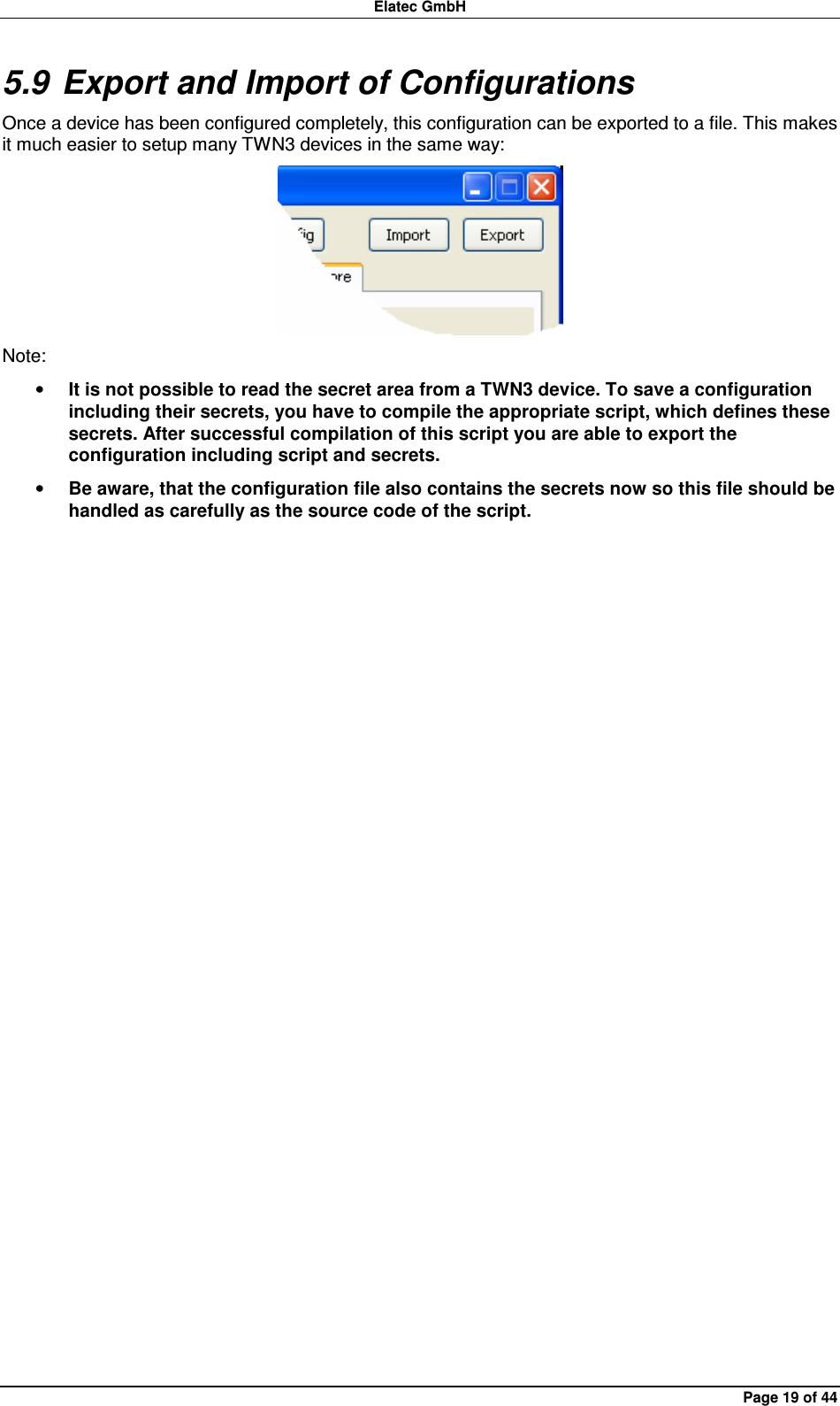 Elatec GmbH Page 19 of 44 5.9 Export and Import of Configurations Once a device has been configured completely, this configuration can be exported to a file. This makes it much easier to setup many TWN3 devices in the same way:  Note: • It is not possible to read the secret area from a TWN3 device. To save a configuration including their secrets, you have to compile the appropriate script, which defines these secrets. After successful compilation of this script you are able to export the configuration including script and secrets. • Be aware, that the configuration file also contains the secrets now so this file should be handled as carefully as the source code of the script.  