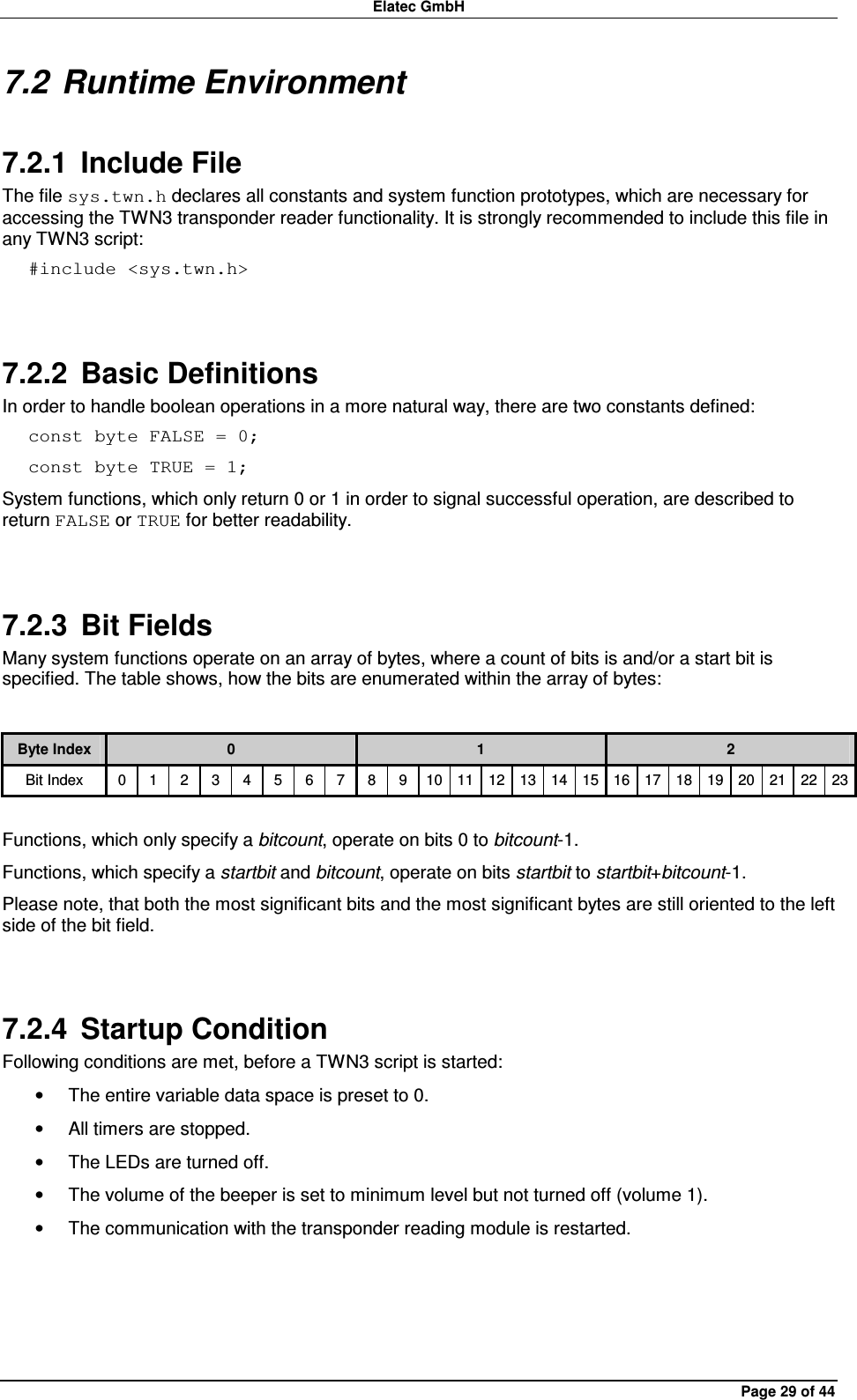 Elatec GmbH Page 29 of 44 7.2 Runtime Environment 7.2.1  Include File The file sys.twn.h declares all constants and system function prototypes, which are necessary for accessing the TWN3 transponder reader functionality. It is strongly recommended to include this file in any TWN3 script: #include &lt;sys.twn.h&gt;  7.2.2  Basic Definitions In order to handle boolean operations in a more natural way, there are two constants defined: const byte FALSE = 0; const byte TRUE = 1; System functions, which only return 0 or 1 in order to signal successful operation, are described to return FALSE or TRUE for better readability.  7.2.3  Bit Fields Many system functions operate on an array of bytes, where a count of bits is and/or a start bit is specified. The table shows, how the bits are enumerated within the array of bytes:  Byte Index  0  1  2 Bit Index  0  1  2  3  4  5  6  7  8  9  10 11 12 13 14 15 16 17 18 19 20 21 22 23  Functions, which only specify a bitcount, operate on bits 0 to bitcount-1. Functions, which specify a startbit and bitcount, operate on bits startbit to startbit+bitcount-1. Please note, that both the most significant bits and the most significant bytes are still oriented to the left side of the bit field.  7.2.4  Startup Condition Following conditions are met, before a TWN3 script is started: •  The entire variable data space is preset to 0. •  All timers are stopped. •  The LEDs are turned off. •  The volume of the beeper is set to minimum level but not turned off (volume 1). •  The communication with the transponder reading module is restarted.  