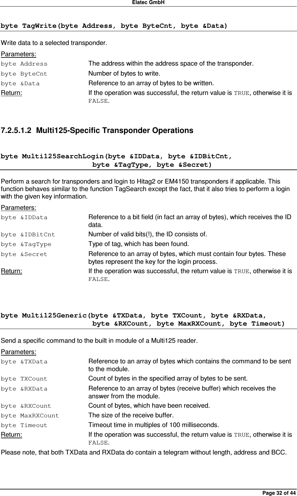 Elatec GmbH Page 32 of 44 byte TagWrite(byte Address, byte ByteCnt, byte &amp;Data) Write data to a selected transponder. Parameters: byte Address  The address within the address space of the transponder. byte ByteCnt  Number of bytes to write. byte &amp;Data  Reference to an array of bytes to be written. Return:  If the operation was successful, the return value is TRUE, otherwise it is FALSE.  7.2.5.1.2  Multi125-Specific Transponder Operations byte Multi125SearchLogin(byte &amp;IDData, byte &amp;IDBitCnt,                          byte &amp;TagType, byte &amp;Secret) Perform a search for transponders and login to Hitag2 or EM4150 transponders if applicable. This function behaves similar to the function TagSearch except the fact, that it also tries to perform a login with the given key information. Parameters: byte &amp;IDData  Reference to a bit field (in fact an array of bytes), which receives the ID data. byte &amp;IDBitCnt  Number of valid bits(!), the ID consists of. byte &amp;TagType  Type of tag, which has been found. byte &amp;Secret  Reference to an array of bytes, which must contain four bytes. These bytes represent the key for the login process. Return:  If the operation was successful, the return value is TRUE, otherwise it is FALSE.  byte Multi125Generic(byte &amp;TXData, byte TXCount, byte &amp;RXData,                          byte &amp;RXCount, byte MaxRXCount, byte Timeout) Send a specific command to the built in module of a Multi125 reader. Parameters: byte &amp;TXData  Reference to an array of bytes which contains the command to be sent to the module. byte TXCount  Count of bytes in the specified array of bytes to be sent. byte &amp;RXData  Reference to an array of bytes (receive buffer) which receives the answer from the module. byte &amp;RXCount  Count of bytes, which have been received. byte MaxRXCount  The size of the receive buffer. byte Timeout  Timeout time in multiples of 100 milliseconds. Return:  If the operation was successful, the return value is TRUE, otherwise it is FALSE. Please note, that both TXData and RXData do contain a telegram without length, address and BCC.  