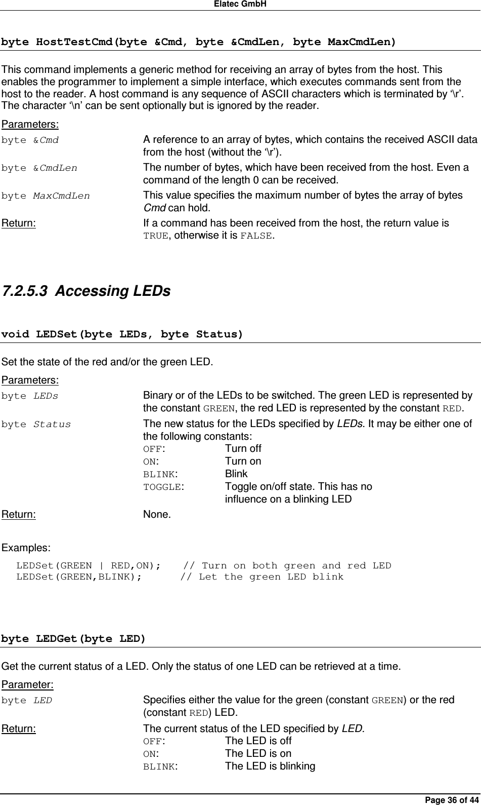 Elatec GmbH Page 36 of 44 byte HostTestCmd(byte &amp;Cmd, byte &amp;CmdLen, byte MaxCmdLen) This command implements a generic method for receiving an array of bytes from the host. This enables the programmer to implement a simple interface, which executes commands sent from the host to the reader. A host command is any sequence of ASCII characters which is terminated by ‘\r’. The character ‘\n’ can be sent optionally but is ignored by the reader. Parameters: byte &amp;Cmd  A reference to an array of bytes, which contains the received ASCII data from the host (without the ‘\r’). byte &amp;CmdLen  The number of bytes, which have been received from the host. Even a command of the length 0 can be received. byte MaxCmdLen  This value specifies the maximum number of bytes the array of bytes Cmd can hold. Return:  If a command has been received from the host, the return value is TRUE, otherwise it is FALSE.  7.2.5.3  Accessing LEDs void LEDSet(byte LEDs, byte Status) Set the state of the red and/or the green LED. Parameters: byte LEDs  Binary or of the LEDs to be switched. The green LED is represented by the constant GREEN, the red LED is represented by the constant RED. byte Status  The new status for the LEDs specified by LEDs. It may be either one of the following constants: OFF:    Turn off ON:    Turn on BLINK:    Blink TOGGLE:   Toggle on/off state. This has no       influence on a blinking LED Return:  None.  Examples: LEDSet(GREEN | RED,ON);    // Turn on both green and red LED LEDSet(GREEN,BLINK);       // Let the green LED blink  byte LEDGet(byte LED) Get the current status of a LED. Only the status of one LED can be retrieved at a time. Parameter: byte LED  Specifies either the value for the green (constant GREEN) or the red (constant RED) LED. Return:  The current status of the LED specified by LED. OFF:    The LED is off ON:    The LED is on BLINK:    The LED is blinking  