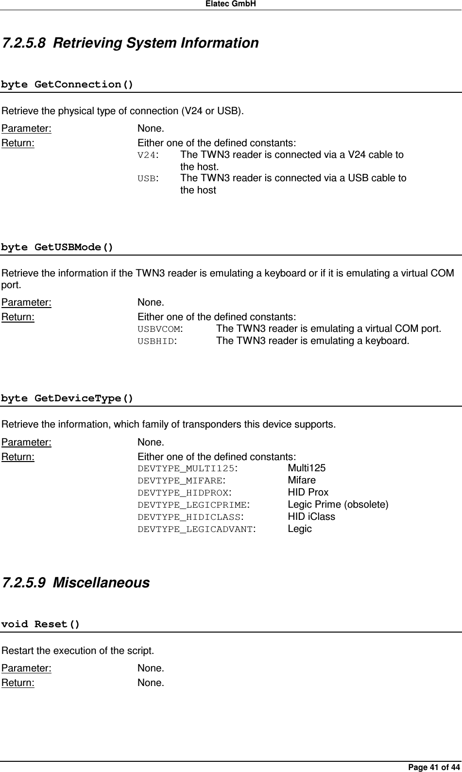 Elatec GmbH Page 41 of 44 7.2.5.8  Retrieving System Information byte GetConnection() Retrieve the physical type of connection (V24 or USB). Parameter:  None. Return:  Either one of the defined constants: V24:  The TWN3 reader is connected via a V24 cable to     the host. USB:  The TWN3 reader is connected via a USB cable to     the host  byte GetUSBMode() Retrieve the information if the TWN3 reader is emulating a keyboard or if it is emulating a virtual COM port. Parameter:  None. Return:  Either one of the defined constants: USBVCOM:  The TWN3 reader is emulating a virtual COM port. USBHID:   The TWN3 reader is emulating a keyboard.  byte GetDeviceType() Retrieve the information, which family of transponders this device supports. Parameter:  None. Return:  Either one of the defined constants: DEVTYPE_MULTI125:    Multi125 DEVTYPE_MIFARE:    Mifare DEVTYPE_HIDPROX:    HID Prox DEVTYPE_LEGICPRIME:   Legic Prime (obsolete) DEVTYPE_HIDICLASS:    HID iClass DEVTYPE_LEGICADVANT:  Legic  7.2.5.9  Miscellaneous void Reset() Restart the execution of the script. Parameter:  None. Return:  None.  