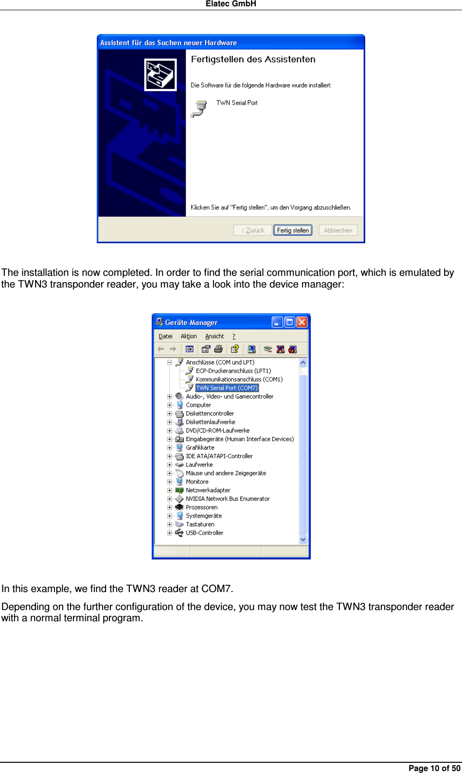 Elatec GmbH Page 10 of 50   The installation is now completed. In order to find the serial communication port, which is emulated by the TWN3 transponder reader, you may take a look into the device manager:    In this example, we find the TWN3 reader at COM7. Depending on the further configuration of the device, you may now test the TWN3 transponder reader with a normal terminal program.  