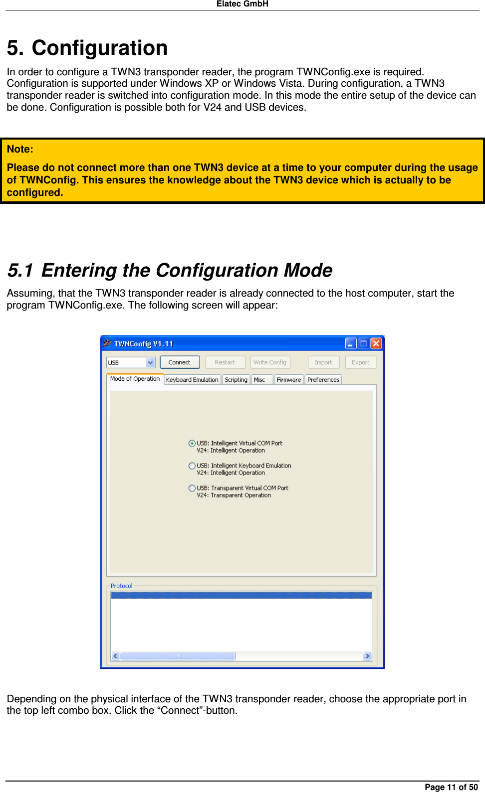 Elatec GmbH Page 11 of 50 5. Configuration In order to configure a TWN3 transponder reader, the program TWNConfig.exe is required. Configuration is supported under Windows XP or Windows Vista. During configuration, a TWN3 transponder reader is switched into configuration mode. In this mode the entire setup of the device can be done. Configuration is possible both for V24 and USB devices.  Note: Please do not connect more than one TWN3 device at a time to your computer during the usage of TWNConfig. This ensures the knowledge about the TWN3 device which is actually to be configured.  5.1 Entering the Configuration Mode Assuming, that the TWN3 transponder reader is already connected to the host computer, start the program TWNConfig.exe. The following screen will appear:    Depending on the physical interface of the TWN3 transponder reader, choose the appropriate port in the top left combo box. Click the “Connect”-button.  