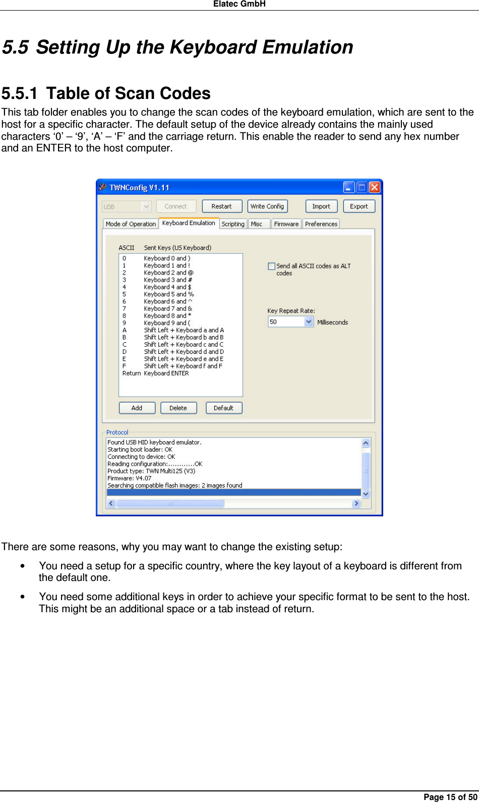 Elatec GmbH Page 15 of 50 5.5 Setting Up the Keyboard Emulation 5.5.1  Table of Scan Codes This tab folder enables you to change the scan codes of the keyboard emulation, which are sent to the host for a specific character. The default setup of the device already contains the mainly used characters ‘0’ – ‘9’, ‘A’ – ‘F’ and the carriage return. This enable the reader to send any hex number and an ENTER to the host computer.    There are some reasons, why you may want to change the existing setup: •  You need a setup for a specific country, where the key layout of a keyboard is different from the default one. •  You need some additional keys in order to achieve your specific format to be sent to the host. This might be an additional space or a tab instead of return.   