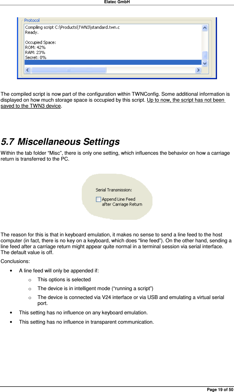 Elatec GmbH Page 19 of 50   The compiled script is now part of the configuration within TWNConfig. Some additional information is displayed on how much storage space is occupied by this script. Up to now, the script has not been saved to the TWN3 device.  5.7 Miscellaneous Settings Within the tab folder “Misc”, there is only one setting, which influences the behavior on how a carriage return is transferred to the PC.    The reason for this is that in keyboard emulation, it makes no sense to send a line feed to the host computer (in fact, there is no key on a keyboard, which does “line feed”). On the other hand, sending a line feed after a carriage return might appear quite normal in a terminal session via serial interface. The default value is off. Conclusions: •  A line feed will only be appended if: o  This options is selected o  The device is in intelligent mode (“running a script”) o  The device is connected via V24 interface or via USB and emulating a virtual serial port. •  This setting has no influence on any keyboard emulation. •  This setting has no influence in transparent communication.   