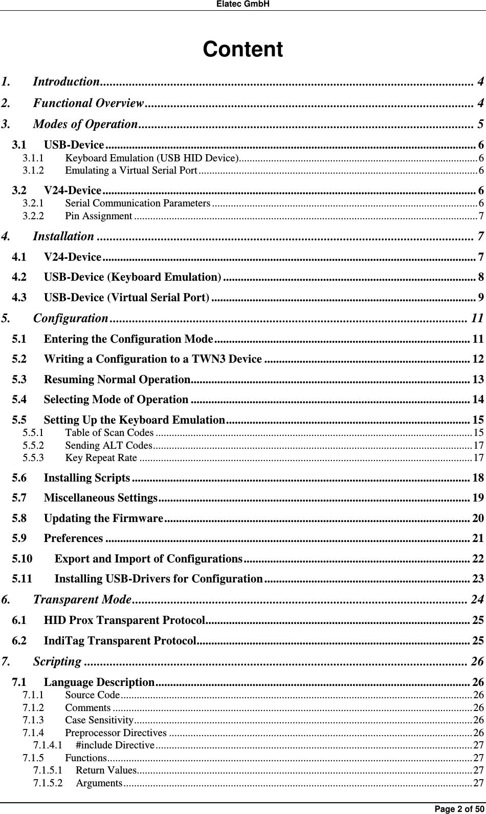 Elatec GmbH Page 2 of 50 Content 1. Introduction..................................................................................................................... 4 2. Functional Overview....................................................................................................... 4 3. Modes of Operation......................................................................................................... 5 3.1 USB-Device .............................................................................................................................. 6 3.1.1 Keyboard Emulation (USB HID Device).........................................................................................6 3.1.2 Emulating a Virtual Serial Port ........................................................................................................6 3.2 V24-Device............................................................................................................................... 6 3.2.1 Serial Communication Parameters ...................................................................................................6 3.2.2 Pin Assignment ................................................................................................................................7 4. Installation ...................................................................................................................... 7 4.1 V24-Device............................................................................................................................... 7 4.2 USB-Device (Keyboard Emulation) ...................................................................................... 8 4.3 USB-Device (Virtual Serial Port) .......................................................................................... 9 5. Configuration ................................................................................................................ 11 5.1 Entering the Configuration Mode....................................................................................... 11 5.2 Writing a Configuration to a TWN3 Device ...................................................................... 12 5.3 Resuming Normal Operation............................................................................................... 13 5.4 Selecting Mode of Operation ............................................................................................... 14 5.5 Setting Up the Keyboard Emulation................................................................................... 15 5.5.1 Table of Scan Codes ......................................................................................................................15 5.5.2 Sending ALT Codes.......................................................................................................................17 5.5.3 Key Repeat Rate ............................................................................................................................17 5.6 Installing Scripts ................................................................................................................... 18 5.7 Miscellaneous Settings.......................................................................................................... 19 5.8 Updating the Firmware........................................................................................................ 20 5.9 Preferences ............................................................................................................................ 21 5.10 Export and Import of Configurations............................................................................. 22 5.11 Installing USB-Drivers for Configuration...................................................................... 23 6. Transparent Mode......................................................................................................... 24 6.1 HID Prox Transparent Protocol.......................................................................................... 25 6.2 IndiTag Transparent Protocol............................................................................................. 25 7. Scripting ........................................................................................................................ 26 7.1 Language Description........................................................................................................... 26 7.1.1 Source Code...................................................................................................................................26 7.1.2 Comments ......................................................................................................................................26 7.1.3 Case Sensitivity..............................................................................................................................26 7.1.4 Preprocessor Directives .................................................................................................................26 7.1.4.1 #include Directive......................................................................................................................27 7.1.5 Functions........................................................................................................................................27 7.1.5.1 Return Values.............................................................................................................................27 7.1.5.2 Arguments..................................................................................................................................27 