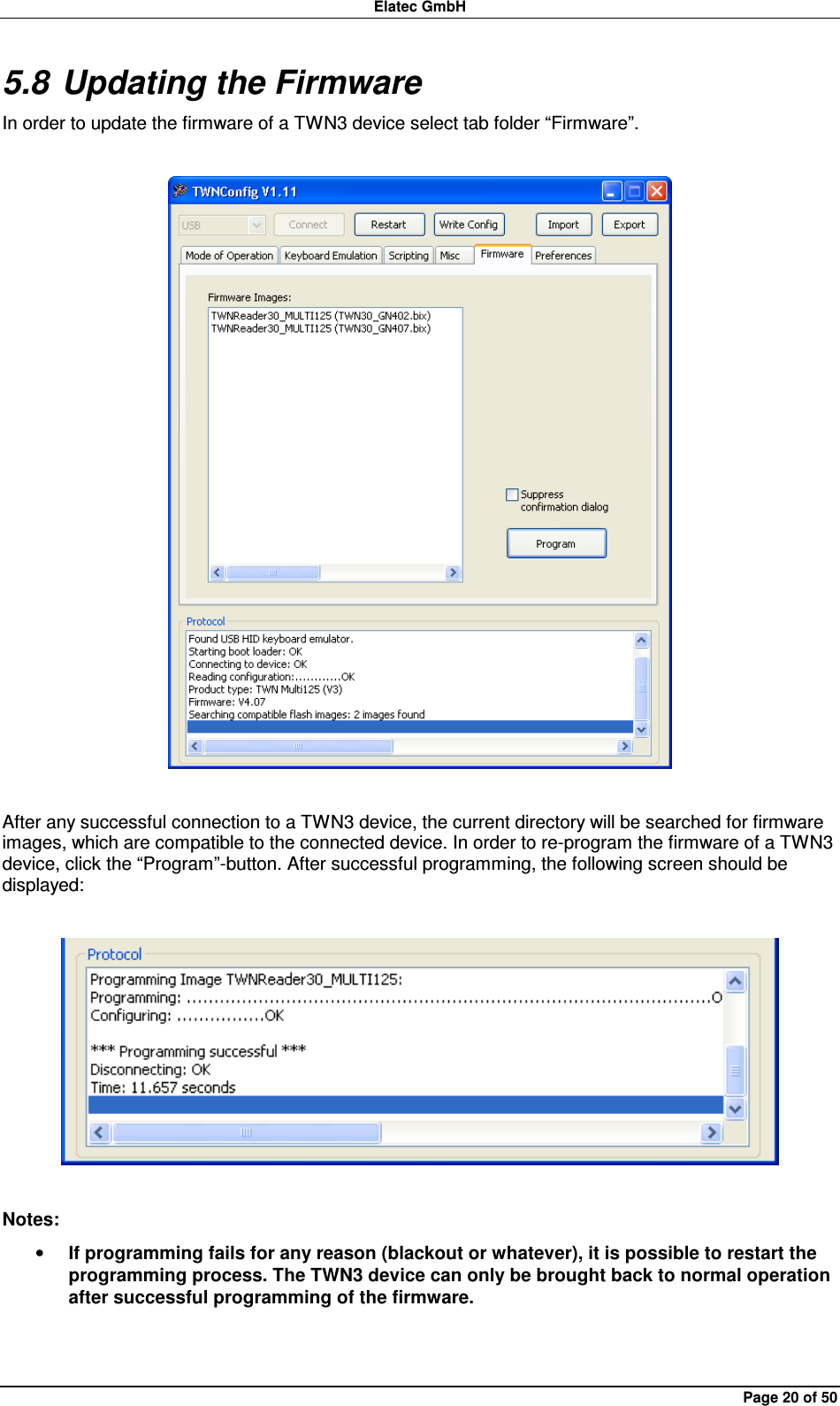 Elatec GmbH Page 20 of 50 5.8 Updating the Firmware In order to update the firmware of a TWN3 device select tab folder “Firmware”.    After any successful connection to a TWN3 device, the current directory will be searched for firmware images, which are compatible to the connected device. In order to re-program the firmware of a TWN3 device, click the “Program”-button. After successful programming, the following screen should be displayed:    Notes: • If programming fails for any reason (blackout or whatever), it is possible to restart the programming process. The TWN3 device can only be brought back to normal operation after successful programming of the firmware.  