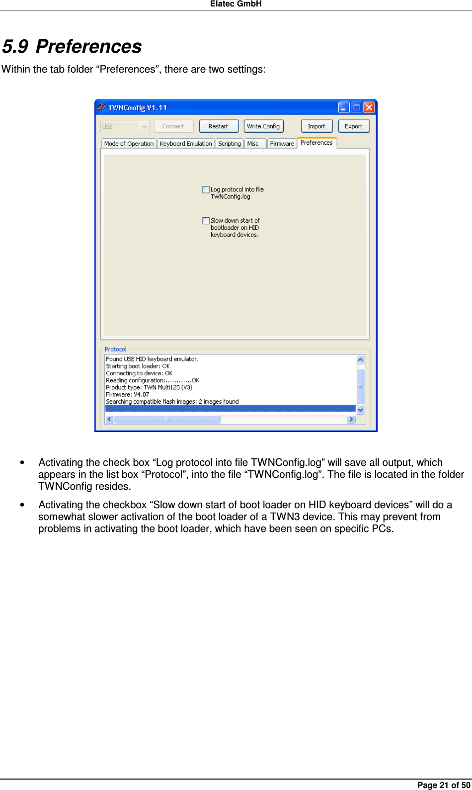 Elatec GmbH Page 21 of 50 5.9 Preferences Within the tab folder “Preferences”, there are two settings:    •  Activating the check box “Log protocol into file TWNConfig.log” will save all output, which appears in the list box “Protocol”, into the file “TWNConfig.log”. The file is located in the folder TWNConfig resides. •  Activating the checkbox “Slow down start of boot loader on HID keyboard devices” will do a somewhat slower activation of the boot loader of a TWN3 device. This may prevent from problems in activating the boot loader, which have been seen on specific PCs.  