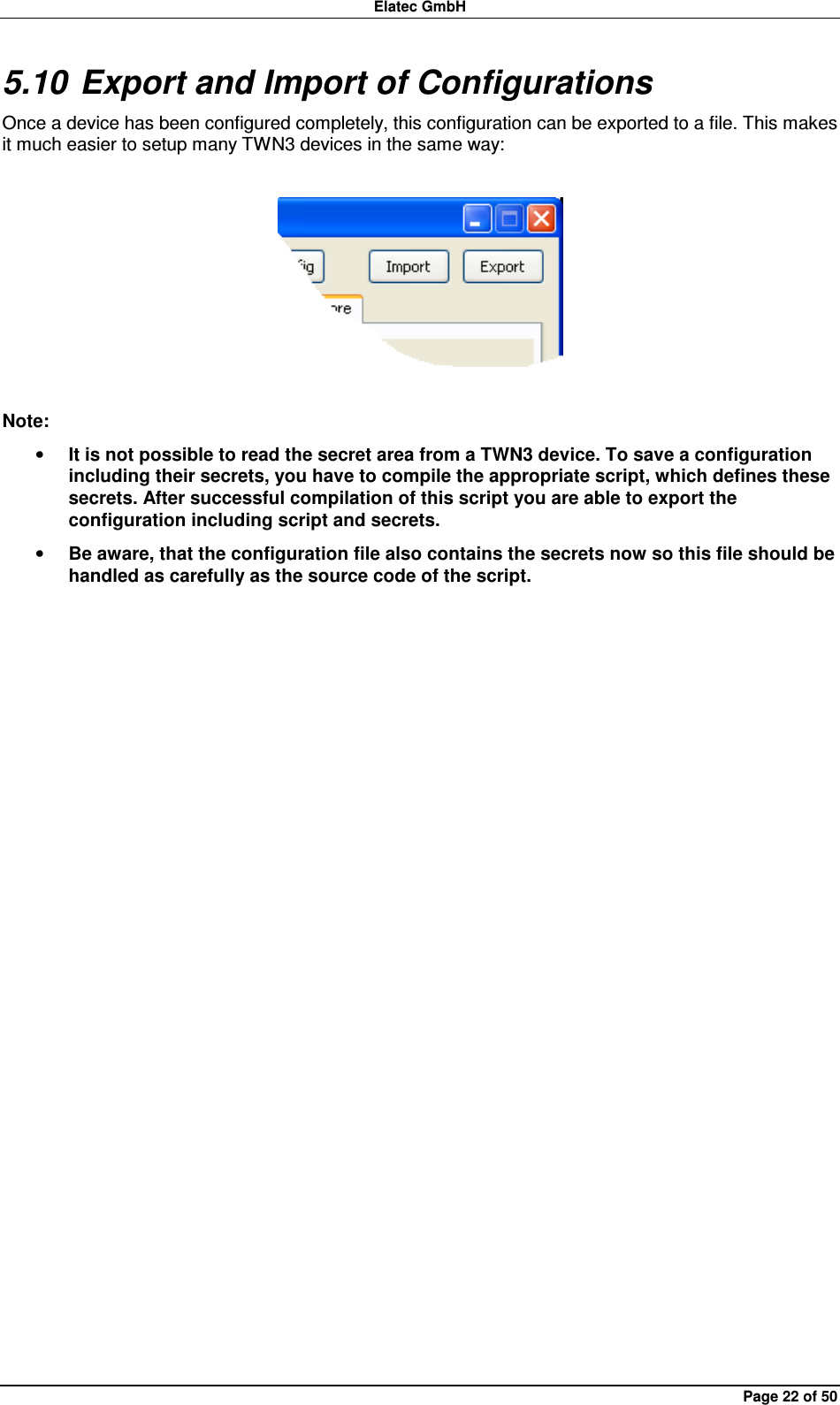Elatec GmbH Page 22 of 50 5.10 Export and Import of Configurations Once a device has been configured completely, this configuration can be exported to a file. This makes it much easier to setup many TWN3 devices in the same way:    Note: • It is not possible to read the secret area from a TWN3 device. To save a configuration including their secrets, you have to compile the appropriate script, which defines these secrets. After successful compilation of this script you are able to export the configuration including script and secrets. • Be aware, that the configuration file also contains the secrets now so this file should be handled as carefully as the source code of the script.  