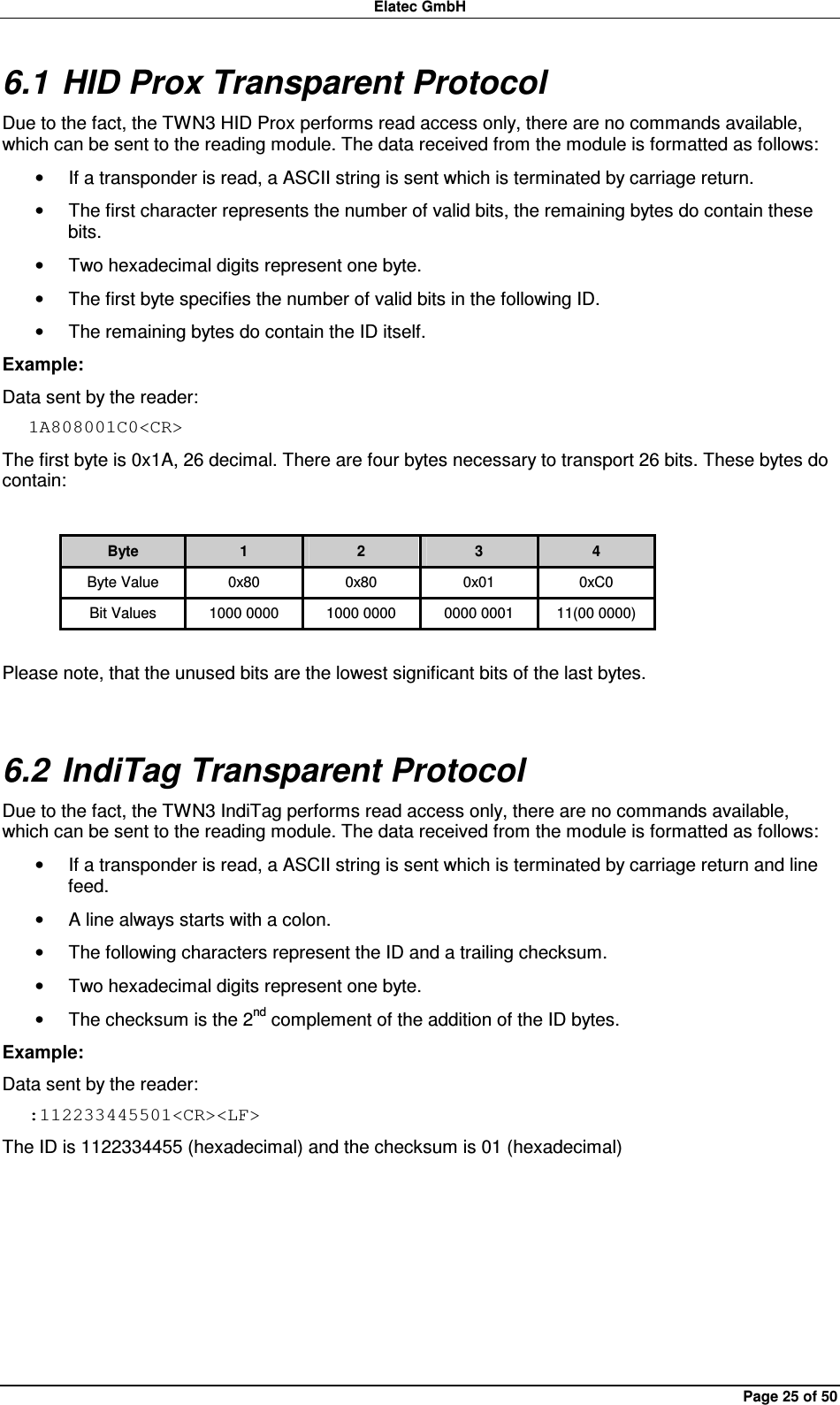 Elatec GmbH Page 25 of 50 6.1 HID Prox Transparent Protocol Due to the fact, the TWN3 HID Prox performs read access only, there are no commands available, which can be sent to the reading module. The data received from the module is formatted as follows: •  If a transponder is read, a ASCII string is sent which is terminated by carriage return.   •  The first character represents the number of valid bits, the remaining bytes do contain these bits.   •  Two hexadecimal digits represent one byte. •  The first byte specifies the number of valid bits in the following ID. •  The remaining bytes do contain the ID itself. Example: Data sent by the reader: 1A808001C0&lt;CR&gt; The first byte is 0x1A, 26 decimal. There are four bytes necessary to transport 26 bits. These bytes do contain:  Byte  1  2  3  4 Byte Value  0x80  0x80  0x01  0xC0 Bit Values  1000 0000  1000 0000  0000 0001  11(00 0000)  Please note, that the unused bits are the lowest significant bits of the last bytes. 6.2 IndiTag Transparent Protocol Due to the fact, the TWN3 IndiTag performs read access only, there are no commands available, which can be sent to the reading module. The data received from the module is formatted as follows: •  If a transponder is read, a ASCII string is sent which is terminated by carriage return and line feed. •  A line always starts with a colon. •  The following characters represent the ID and a trailing checksum. •  Two hexadecimal digits represent one byte. •  The checksum is the 2nd complement of the addition of the ID bytes. Example: Data sent by the reader: :112233445501&lt;CR&gt;&lt;LF&gt; The ID is 1122334455 (hexadecimal) and the checksum is 01 (hexadecimal)    