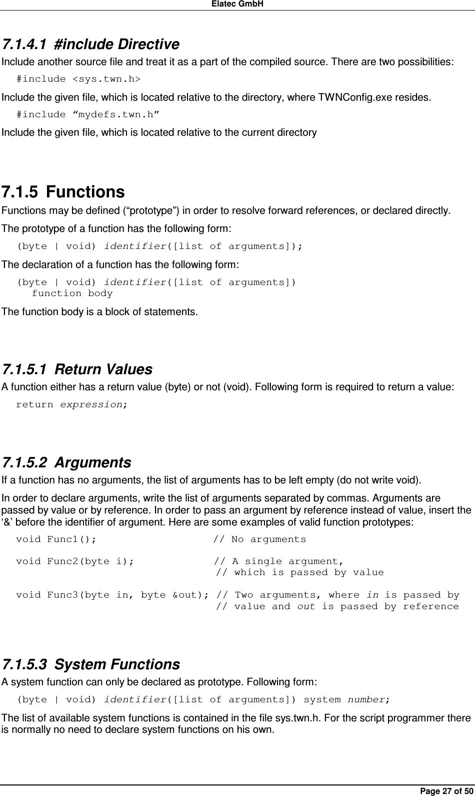 Elatec GmbH Page 27 of 50 7.1.4.1  #include Directive Include another source file and treat it as a part of the compiled source. There are two possibilities: #include &lt;sys.twn.h&gt; Include the given file, which is located relative to the directory, where TWNConfig.exe resides. #include “mydefs.twn.h” Include the given file, which is located relative to the current directory  7.1.5  Functions Functions may be defined (“prototype”) in order to resolve forward references, or declared directly. The prototype of a function has the following form: (byte | void) identifier([list of arguments]); The declaration of a function has the following form: (byte | void) identifier([list of arguments])    function body The function body is a block of statements.  7.1.5.1  Return Values A function either has a return value (byte) or not (void). Following form is required to return a value: return expression;  7.1.5.2  Arguments If a function has no arguments, the list of arguments has to be left empty (do not write void). In order to declare arguments, write the list of arguments separated by commas. Arguments are passed by value or by reference. In order to pass an argument by reference instead of value, insert the ‘&amp;’ before the identifier of argument. Here are some examples of valid function prototypes: void Func1();                      // No arguments  void Func2(byte i);               // A single argument,                                       // which is passed by value  void Func3(byte in, byte &amp;out); // Two arguments, where in is passed by                                       // value and out is passed by reference  7.1.5.3  System Functions A system function can only be declared as prototype. Following form: (byte | void) identifier([list of arguments]) system number; The list of available system functions is contained in the file sys.twn.h. For the script programmer there is normally no need to declare system functions on his own.  