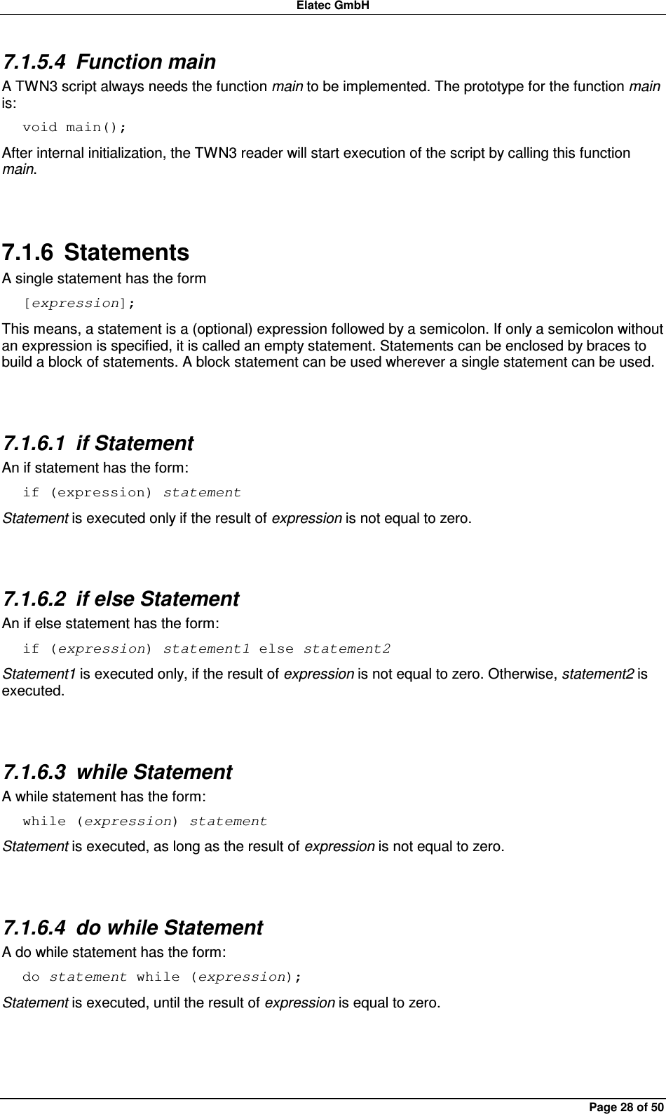 Elatec GmbH Page 28 of 50 7.1.5.4  Function main A TWN3 script always needs the function main to be implemented. The prototype for the function main is: void main(); After internal initialization, the TWN3 reader will start execution of the script by calling this function main.  7.1.6  Statements A single statement has the form [expression]; This means, a statement is a (optional) expression followed by a semicolon. If only a semicolon without an expression is specified, it is called an empty statement. Statements can be enclosed by braces to build a block of statements. A block statement can be used wherever a single statement can be used.  7.1.6.1  if Statement An if statement has the form: if (expression) statement Statement is executed only if the result of expression is not equal to zero.  7.1.6.2  if else Statement An if else statement has the form: if (expression) statement1 else statement2 Statement1 is executed only, if the result of expression is not equal to zero. Otherwise, statement2 is executed.  7.1.6.3  while Statement A while statement has the form: while (expression) statement Statement is executed, as long as the result of expression is not equal to zero.  7.1.6.4  do while Statement A do while statement has the form: do statement while (expression); Statement is executed, until the result of expression is equal to zero.  