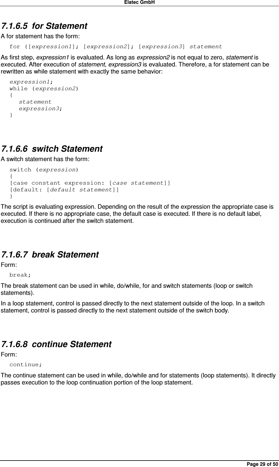 Elatec GmbH Page 29 of 50 7.1.6.5  for Statement A for statement has the form: for ([expression1]; [expression2]; [expression3] statement As first step, expression1 is evaluated. As long as expression2 is not equal to zero, statement is executed. After execution of statement, expression3 is evaluated. Therefore, a for statement can be rewritten as while statement with exactly the same behavior: expression1; while (expression2) {    statement    expression3; }  7.1.6.6  switch Statement A switch statement has the form: switch (expression) { [case constant expression: [case statement]] [default: [default statement]] } The script is evaluating expression. Depending on the result of the expression the appropriate case is executed. If there is no appropriate case, the default case is executed. If there is no default label, execution is continued after the switch statement.  7.1.6.7  break Statement Form: break; The break statement can be used in while, do/while, for and switch statements (loop or switch statements).   In a loop statement, control is passed directly to the next statement outside of the loop. In a switch statement, control is passed directly to the next statement outside of the switch body.  7.1.6.8  continue Statement Form: continue; The continue statement can be used in while, do/while and for statements (loop statements). It directly passes execution to the loop continuation portion of the loop statement.  