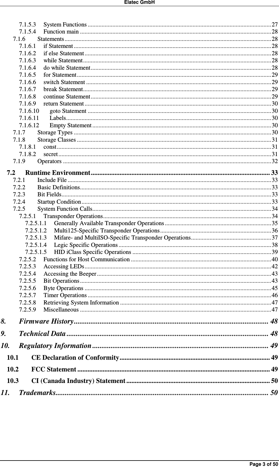 Elatec GmbH Page 3 of 50 7.1.5.3 System Functions .......................................................................................................................27 7.1.5.4 Function main ............................................................................................................................28 7.1.6 Statements......................................................................................................................................28 7.1.6.1 if Statement ................................................................................................................................28 7.1.6.2 if else Statement.........................................................................................................................28 7.1.6.3 while Statement..........................................................................................................................28 7.1.6.4 do while Statement.....................................................................................................................28 7.1.6.5 for Statement..............................................................................................................................29 7.1.6.6 switch Statement ........................................................................................................................29 7.1.6.7 break Statement..........................................................................................................................29 7.1.6.8 continue Statement.....................................................................................................................29 7.1.6.9 return Statement .........................................................................................................................30 7.1.6.10 goto Statement .......................................................................................................................30 7.1.6.11 Labels.....................................................................................................................................30 7.1.6.12 Empty Statement....................................................................................................................30 7.1.7 Storage Types ................................................................................................................................30 7.1.8 Storage Classes ..............................................................................................................................31 7.1.8.1 const...........................................................................................................................................31 7.1.8.2 secret..........................................................................................................................................31 7.1.9 Operators .......................................................................................................................................32 7.2 Runtime Environment.......................................................................................................... 33 7.2.1 Include File ....................................................................................................................................33 7.2.2 Basic Definitions............................................................................................................................33 7.2.3 Bit Fields........................................................................................................................................33 7.2.4 Startup Condition...........................................................................................................................33 7.2.5 System Function Calls....................................................................................................................34 7.2.5.1 Transponder Operations.............................................................................................................34 7.2.5.1.1 Generally Available Transponder Operations.....................................................................35 7.2.5.1.2 Multi125-Specific Transponder Operations........................................................................36 7.2.5.1.3 Mifare- and MultiISO-Specific Transponder Operations....................................................37 7.2.5.1.4 Legic Specific Operations ...................................................................................................38 7.2.5.1.5 HID iClass Specific Operations ..........................................................................................39 7.2.5.2 Functions for Host Communication ...........................................................................................40 7.2.5.3 Accessing LEDs.........................................................................................................................42 7.2.5.4 Accessing the Beeper .................................................................................................................43 7.2.5.5 Bit Operations............................................................................................................................43 7.2.5.6 Byte Operations .........................................................................................................................45 7.2.5.7 Timer Operations .......................................................................................................................46 7.2.5.8 Retrieving System Information ..................................................................................................47 7.2.5.9 Miscellaneous ............................................................................................................................47 8. Firmware History.......................................................................................................... 48 9. Technical Data .............................................................................................................. 48 10. Regulatory Information ................................................................................................ 49 10.1 CE Declaration of Conformity......................................................................................... 49 10.2 FCC Statement .................................................................................................................. 49 10.3 CI (Canada Industry) Statement ..................................................................................... 50 11. Trademarks.................................................................................................................... 50  