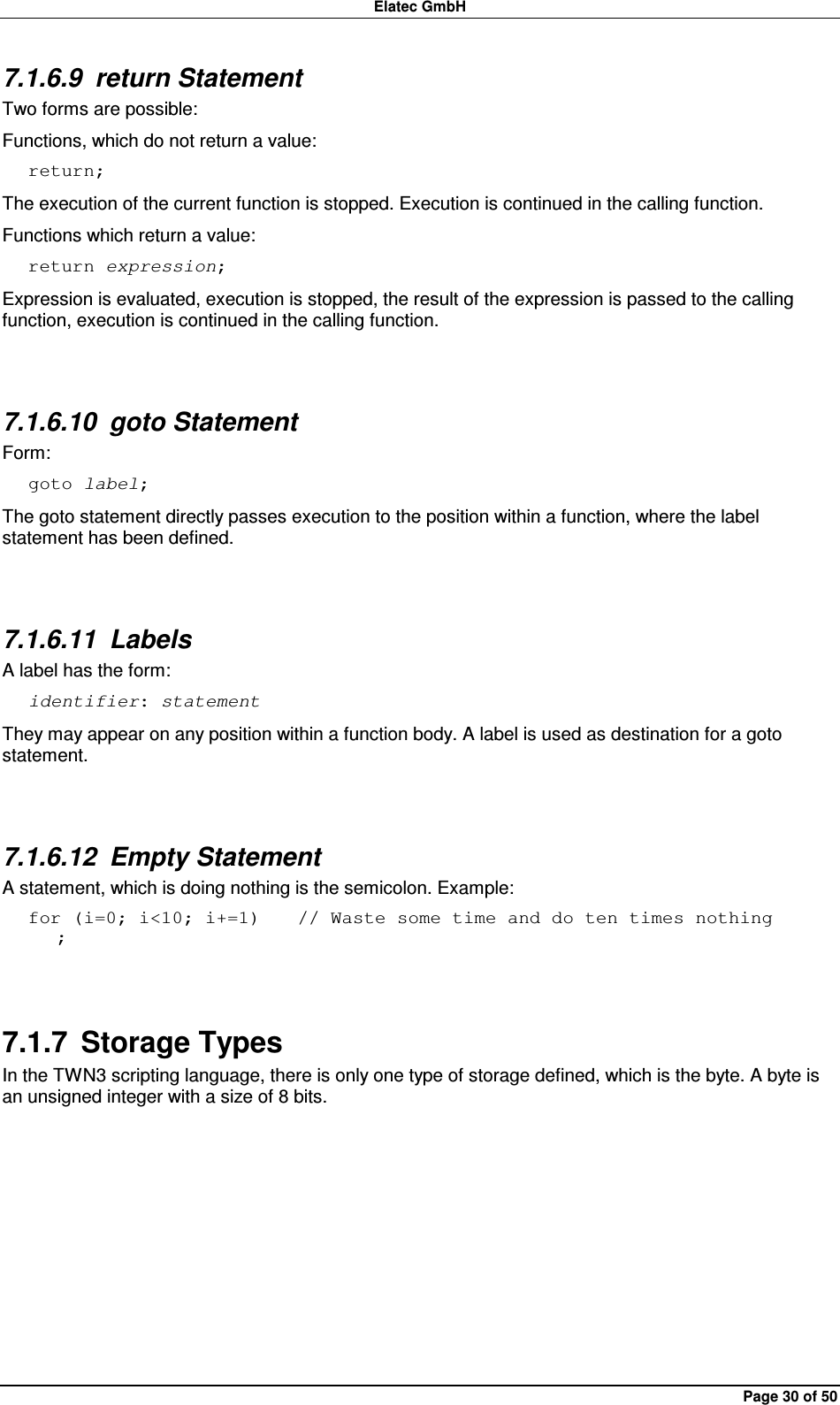 Elatec GmbH Page 30 of 50 7.1.6.9  return Statement Two forms are possible: Functions, which do not return a value: return; The execution of the current function is stopped. Execution is continued in the calling function. Functions which return a value: return expression; Expression is evaluated, execution is stopped, the result of the expression is passed to the calling function, execution is continued in the calling function.  7.1.6.10  goto Statement Form: goto label; The goto statement directly passes execution to the position within a function, where the label statement has been defined.  7.1.6.11  Labels A label has the form: identifier: statement They may appear on any position within a function body. A label is used as destination for a goto statement.  7.1.6.12  Empty Statement A statement, which is doing nothing is the semicolon. Example: for (i=0; i&lt;10; i+=1)    // Waste some time and do ten times nothing    ;  7.1.7  Storage Types In the TWN3 scripting language, there is only one type of storage defined, which is the byte. A byte is an unsigned integer with a size of 8 bits.  