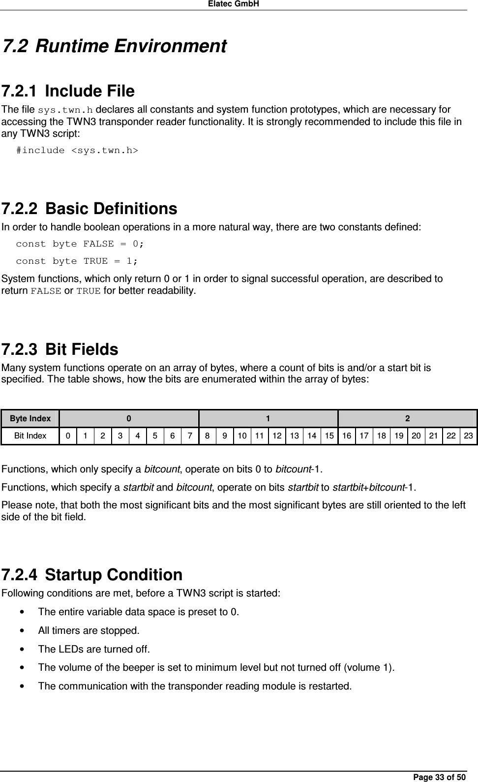 Elatec GmbH Page 33 of 50 7.2 Runtime Environment 7.2.1  Include File The file sys.twn.h declares all constants and system function prototypes, which are necessary for accessing the TWN3 transponder reader functionality. It is strongly recommended to include this file in any TWN3 script: #include &lt;sys.twn.h&gt;  7.2.2  Basic Definitions In order to handle boolean operations in a more natural way, there are two constants defined: const byte FALSE = 0; const byte TRUE = 1; System functions, which only return 0 or 1 in order to signal successful operation, are described to return FALSE or TRUE for better readability.  7.2.3  Bit Fields Many system functions operate on an array of bytes, where a count of bits is and/or a start bit is specified. The table shows, how the bits are enumerated within the array of bytes:  Byte Index  0  1  2 Bit Index  0  1  2  3  4  5  6  7  8  9  10 11 12 13 14 15 16 17 18 19 20 21 22 23  Functions, which only specify a bitcount, operate on bits 0 to bitcount-1. Functions, which specify a startbit and bitcount, operate on bits startbit to startbit+bitcount-1. Please note, that both the most significant bits and the most significant bytes are still oriented to the left side of the bit field.  7.2.4  Startup Condition Following conditions are met, before a TWN3 script is started: •  The entire variable data space is preset to 0. •  All timers are stopped. •  The LEDs are turned off. •  The volume of the beeper is set to minimum level but not turned off (volume 1). •  The communication with the transponder reading module is restarted.  